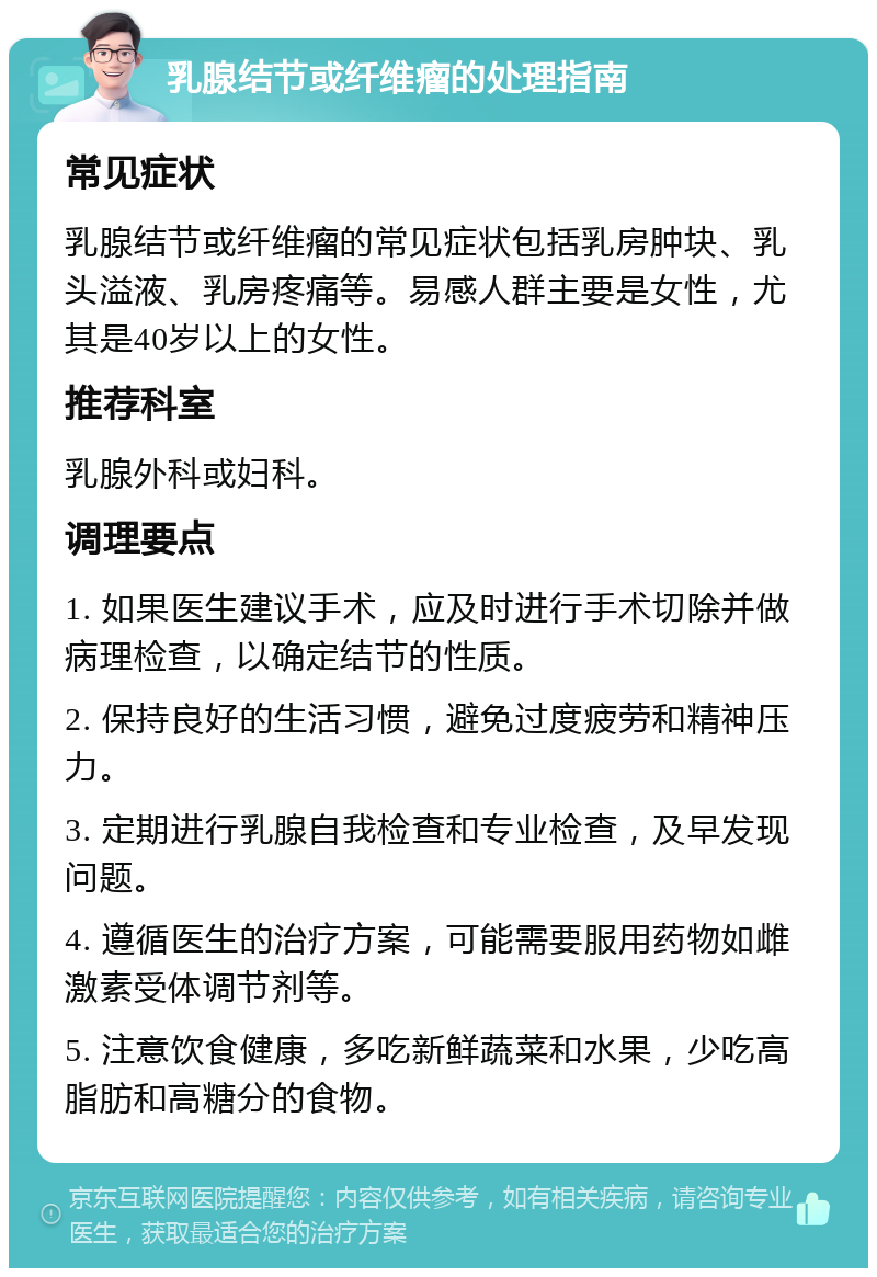 乳腺结节或纤维瘤的处理指南 常见症状 乳腺结节或纤维瘤的常见症状包括乳房肿块、乳头溢液、乳房疼痛等。易感人群主要是女性，尤其是40岁以上的女性。 推荐科室 乳腺外科或妇科。 调理要点 1. 如果医生建议手术，应及时进行手术切除并做病理检查，以确定结节的性质。 2. 保持良好的生活习惯，避免过度疲劳和精神压力。 3. 定期进行乳腺自我检查和专业检查，及早发现问题。 4. 遵循医生的治疗方案，可能需要服用药物如雌激素受体调节剂等。 5. 注意饮食健康，多吃新鲜蔬菜和水果，少吃高脂肪和高糖分的食物。