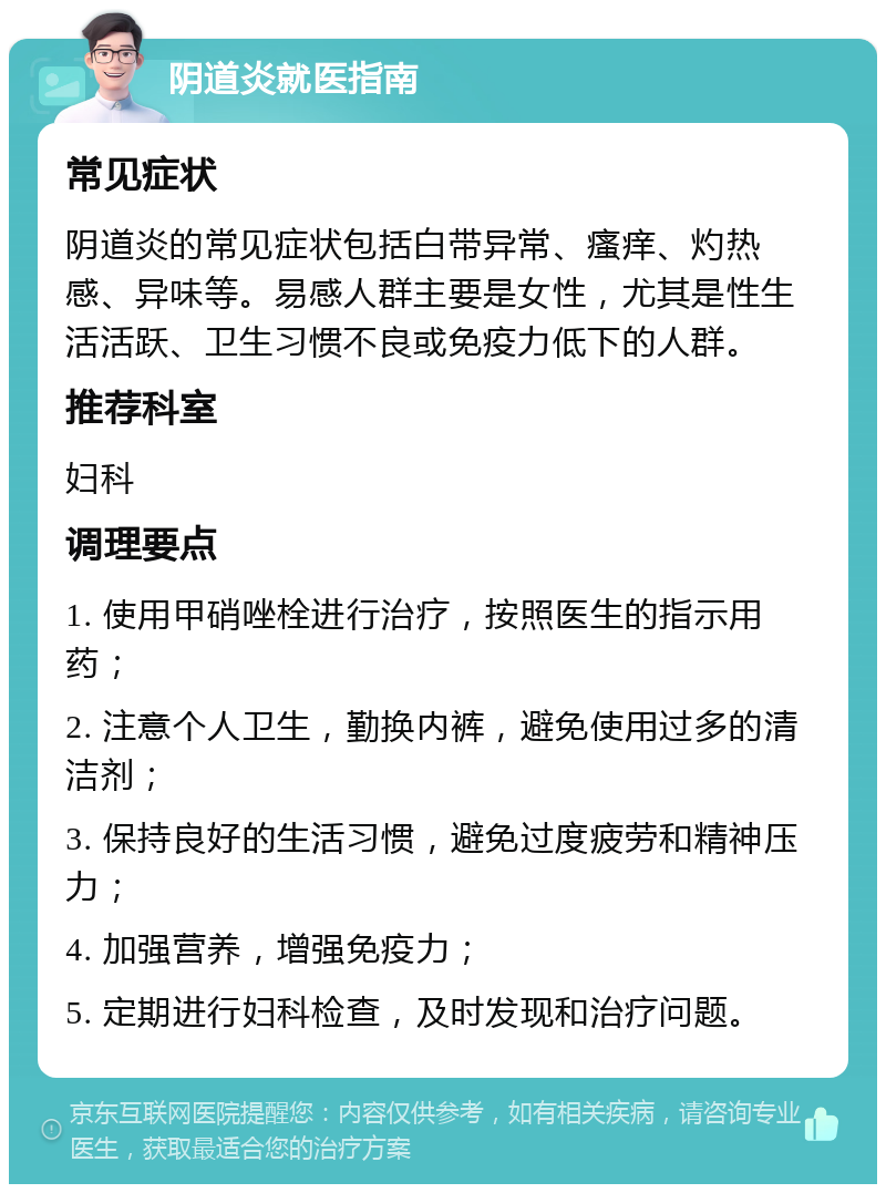 阴道炎就医指南 常见症状 阴道炎的常见症状包括白带异常、瘙痒、灼热感、异味等。易感人群主要是女性，尤其是性生活活跃、卫生习惯不良或免疫力低下的人群。 推荐科室 妇科 调理要点 1. 使用甲硝唑栓进行治疗，按照医生的指示用药； 2. 注意个人卫生，勤换内裤，避免使用过多的清洁剂； 3. 保持良好的生活习惯，避免过度疲劳和精神压力； 4. 加强营养，增强免疫力； 5. 定期进行妇科检查，及时发现和治疗问题。