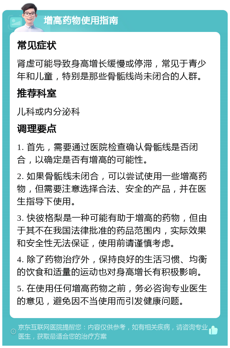 增高药物使用指南 常见症状 肾虚可能导致身高增长缓慢或停滞，常见于青少年和儿童，特别是那些骨骺线尚未闭合的人群。 推荐科室 儿科或内分泌科 调理要点 1. 首先，需要通过医院检查确认骨骺线是否闭合，以确定是否有增高的可能性。 2. 如果骨骺线未闭合，可以尝试使用一些增高药物，但需要注意选择合法、安全的产品，并在医生指导下使用。 3. 快彼格梨是一种可能有助于增高的药物，但由于其不在我国法律批准的药品范围内，实际效果和安全性无法保证，使用前请谨慎考虑。 4. 除了药物治疗外，保持良好的生活习惯、均衡的饮食和适量的运动也对身高增长有积极影响。 5. 在使用任何增高药物之前，务必咨询专业医生的意见，避免因不当使用而引发健康问题。