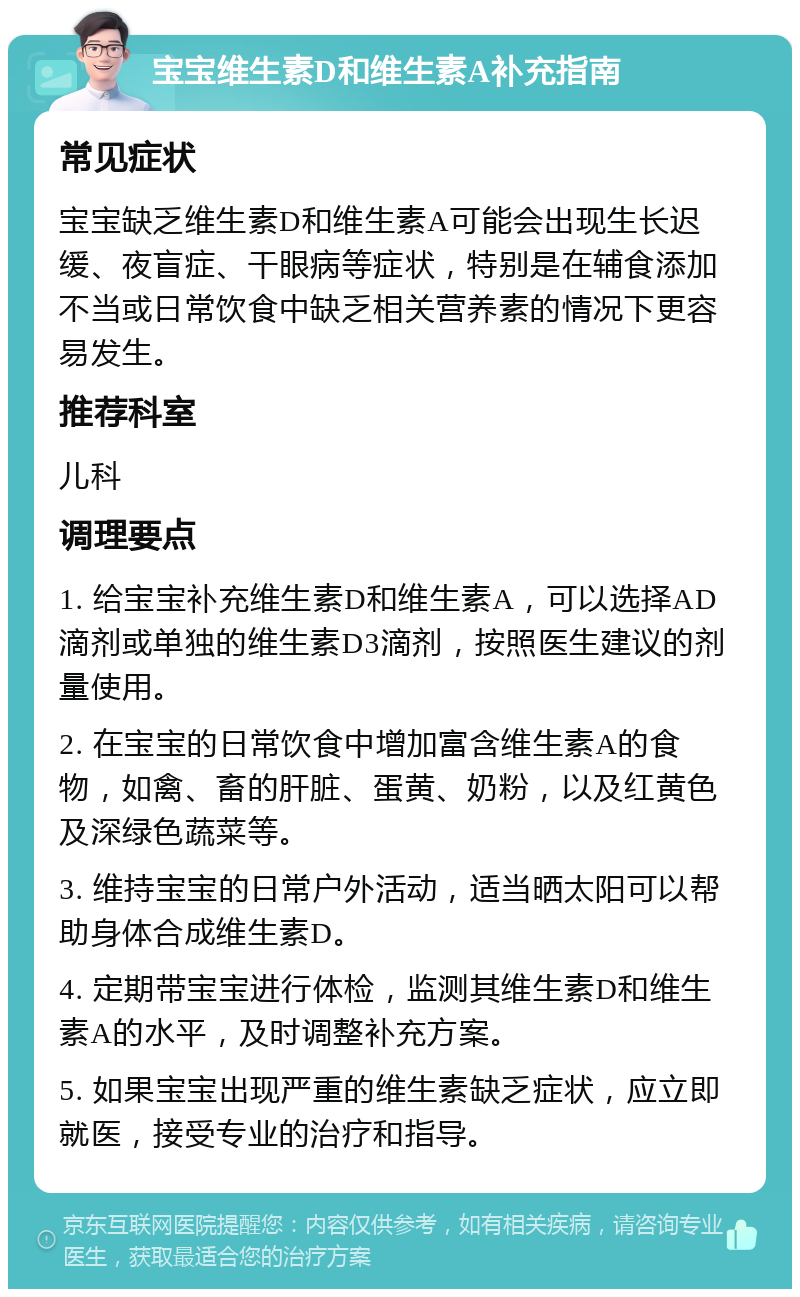 宝宝维生素D和维生素A补充指南 常见症状 宝宝缺乏维生素D和维生素A可能会出现生长迟缓、夜盲症、干眼病等症状，特别是在辅食添加不当或日常饮食中缺乏相关营养素的情况下更容易发生。 推荐科室 儿科 调理要点 1. 给宝宝补充维生素D和维生素A，可以选择AD滴剂或单独的维生素D3滴剂，按照医生建议的剂量使用。 2. 在宝宝的日常饮食中增加富含维生素A的食物，如禽、畜的肝脏、蛋黄、奶粉，以及红黄色及深绿色蔬菜等。 3. 维持宝宝的日常户外活动，适当晒太阳可以帮助身体合成维生素D。 4. 定期带宝宝进行体检，监测其维生素D和维生素A的水平，及时调整补充方案。 5. 如果宝宝出现严重的维生素缺乏症状，应立即就医，接受专业的治疗和指导。