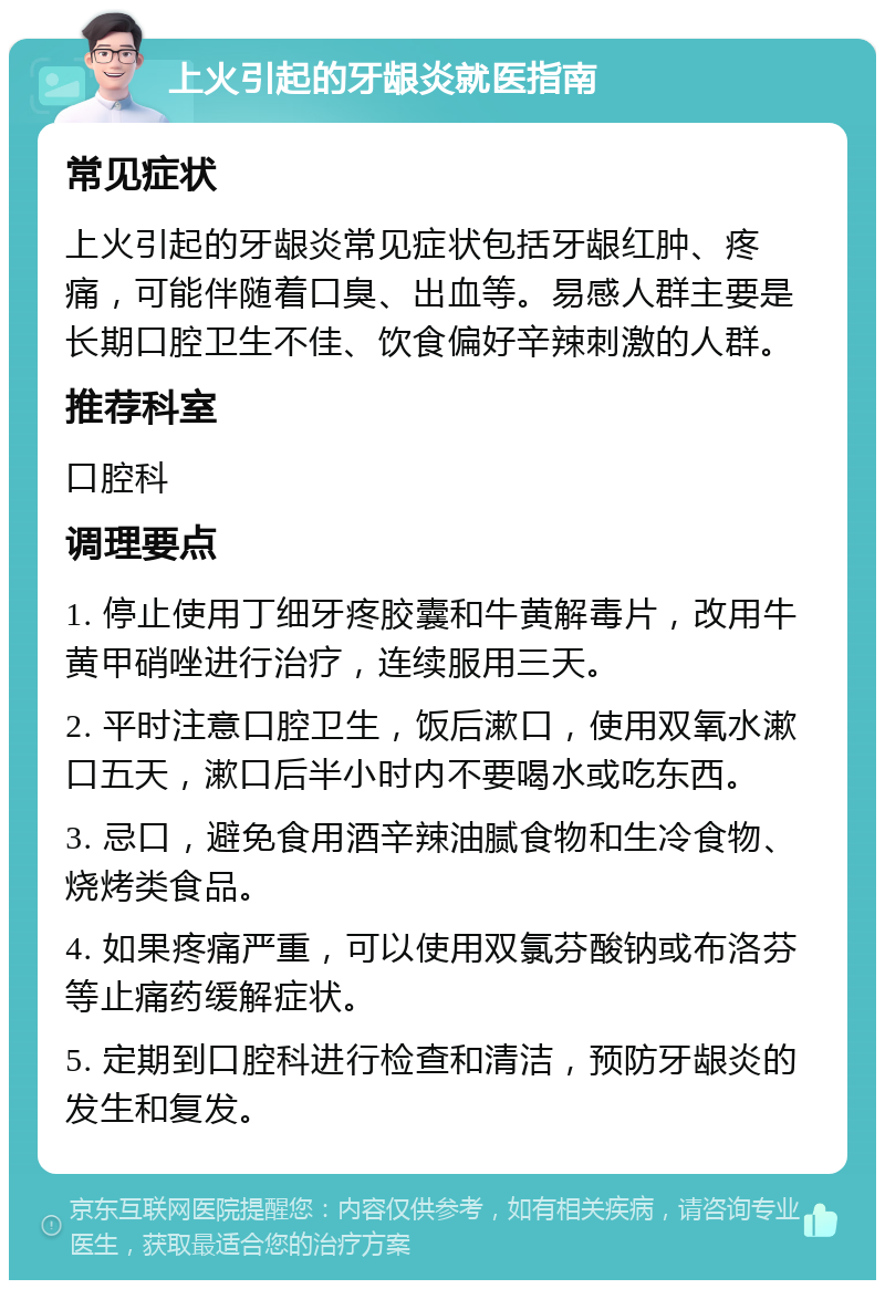 上火引起的牙龈炎就医指南 常见症状 上火引起的牙龈炎常见症状包括牙龈红肿、疼痛，可能伴随着口臭、出血等。易感人群主要是长期口腔卫生不佳、饮食偏好辛辣刺激的人群。 推荐科室 口腔科 调理要点 1. 停止使用丁细牙疼胶囊和牛黄解毒片，改用牛黄甲硝唑进行治疗，连续服用三天。 2. 平时注意口腔卫生，饭后漱口，使用双氧水漱口五天，漱口后半小时内不要喝水或吃东西。 3. 忌口，避免食用酒辛辣油腻食物和生冷食物、烧烤类食品。 4. 如果疼痛严重，可以使用双氯芬酸钠或布洛芬等止痛药缓解症状。 5. 定期到口腔科进行检查和清洁，预防牙龈炎的发生和复发。