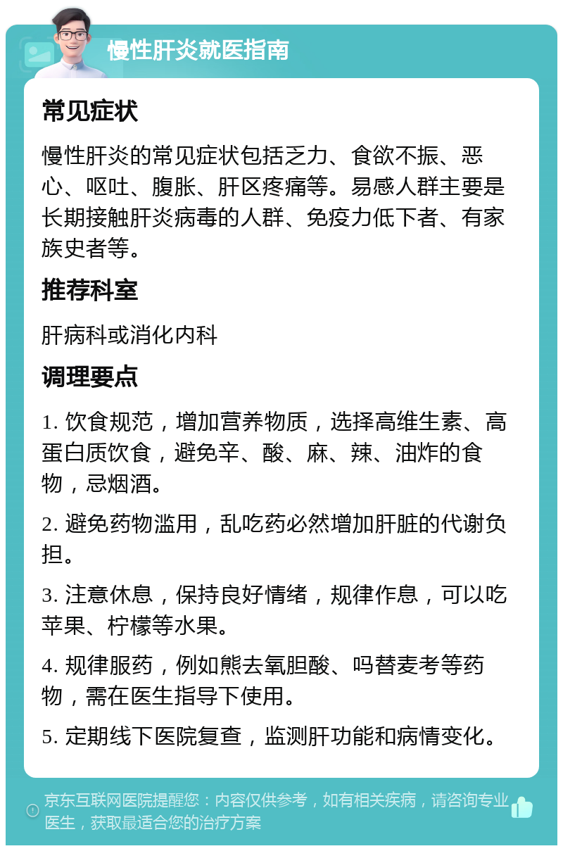 慢性肝炎就医指南 常见症状 慢性肝炎的常见症状包括乏力、食欲不振、恶心、呕吐、腹胀、肝区疼痛等。易感人群主要是长期接触肝炎病毒的人群、免疫力低下者、有家族史者等。 推荐科室 肝病科或消化内科 调理要点 1. 饮食规范，增加营养物质，选择高维生素、高蛋白质饮食，避免辛、酸、麻、辣、油炸的食物，忌烟酒。 2. 避免药物滥用，乱吃药必然增加肝脏的代谢负担。 3. 注意休息，保持良好情绪，规律作息，可以吃苹果、柠檬等水果。 4. 规律服药，例如熊去氧胆酸、吗替麦考等药物，需在医生指导下使用。 5. 定期线下医院复查，监测肝功能和病情变化。