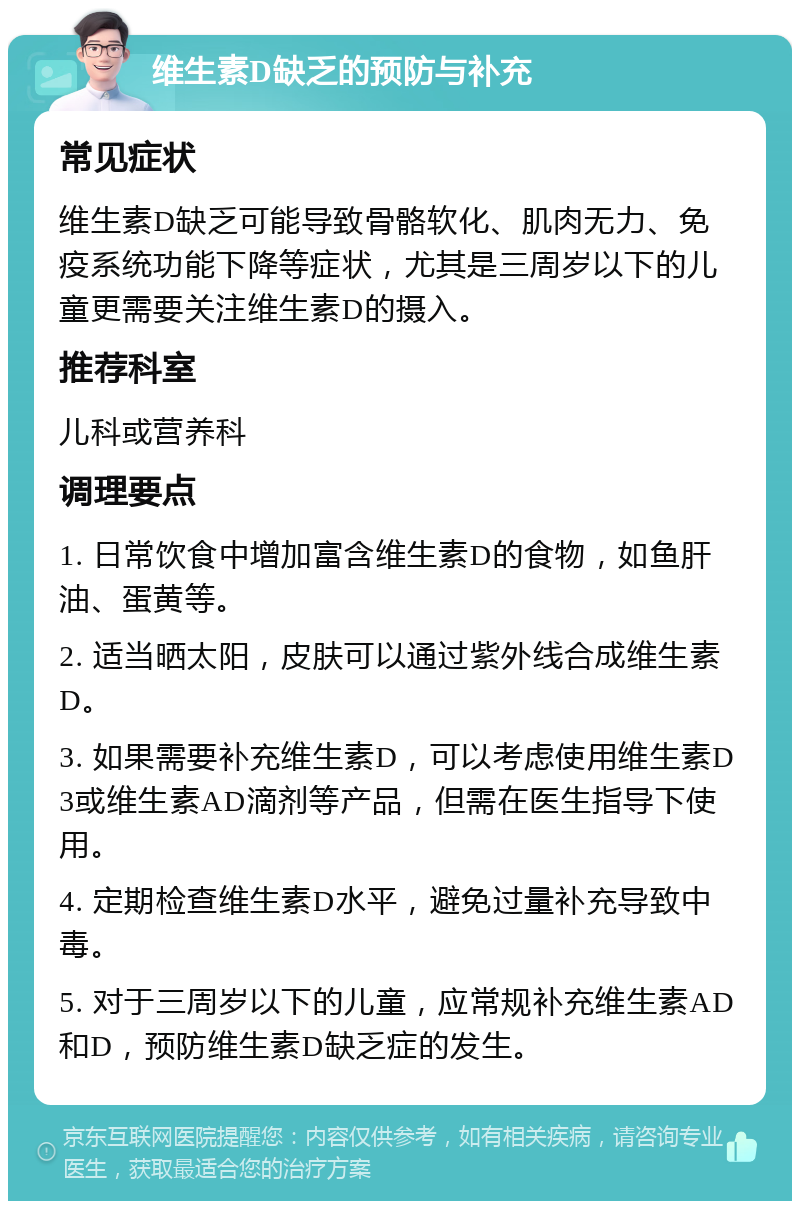 维生素D缺乏的预防与补充 常见症状 维生素D缺乏可能导致骨骼软化、肌肉无力、免疫系统功能下降等症状，尤其是三周岁以下的儿童更需要关注维生素D的摄入。 推荐科室 儿科或营养科 调理要点 1. 日常饮食中增加富含维生素D的食物，如鱼肝油、蛋黄等。 2. 适当晒太阳，皮肤可以通过紫外线合成维生素D。 3. 如果需要补充维生素D，可以考虑使用维生素D3或维生素AD滴剂等产品，但需在医生指导下使用。 4. 定期检查维生素D水平，避免过量补充导致中毒。 5. 对于三周岁以下的儿童，应常规补充维生素AD和D，预防维生素D缺乏症的发生。