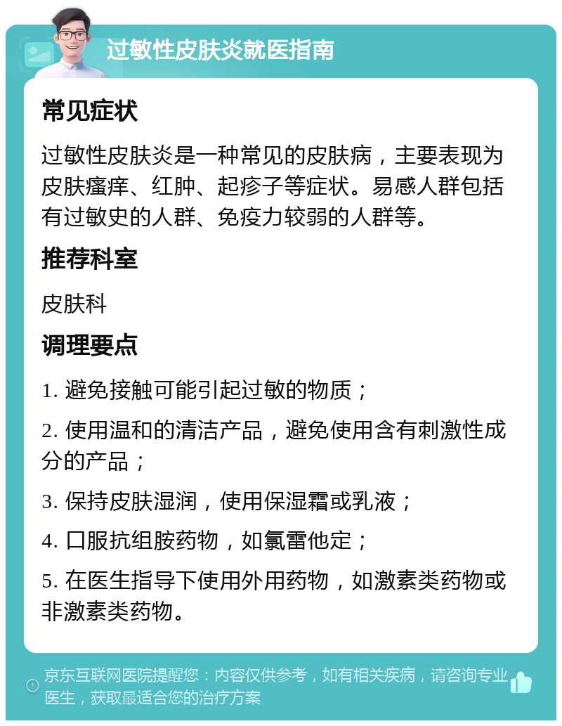 过敏性皮肤炎就医指南 常见症状 过敏性皮肤炎是一种常见的皮肤病，主要表现为皮肤瘙痒、红肿、起疹子等症状。易感人群包括有过敏史的人群、免疫力较弱的人群等。 推荐科室 皮肤科 调理要点 1. 避免接触可能引起过敏的物质； 2. 使用温和的清洁产品，避免使用含有刺激性成分的产品； 3. 保持皮肤湿润，使用保湿霜或乳液； 4. 口服抗组胺药物，如氯雷他定； 5. 在医生指导下使用外用药物，如激素类药物或非激素类药物。