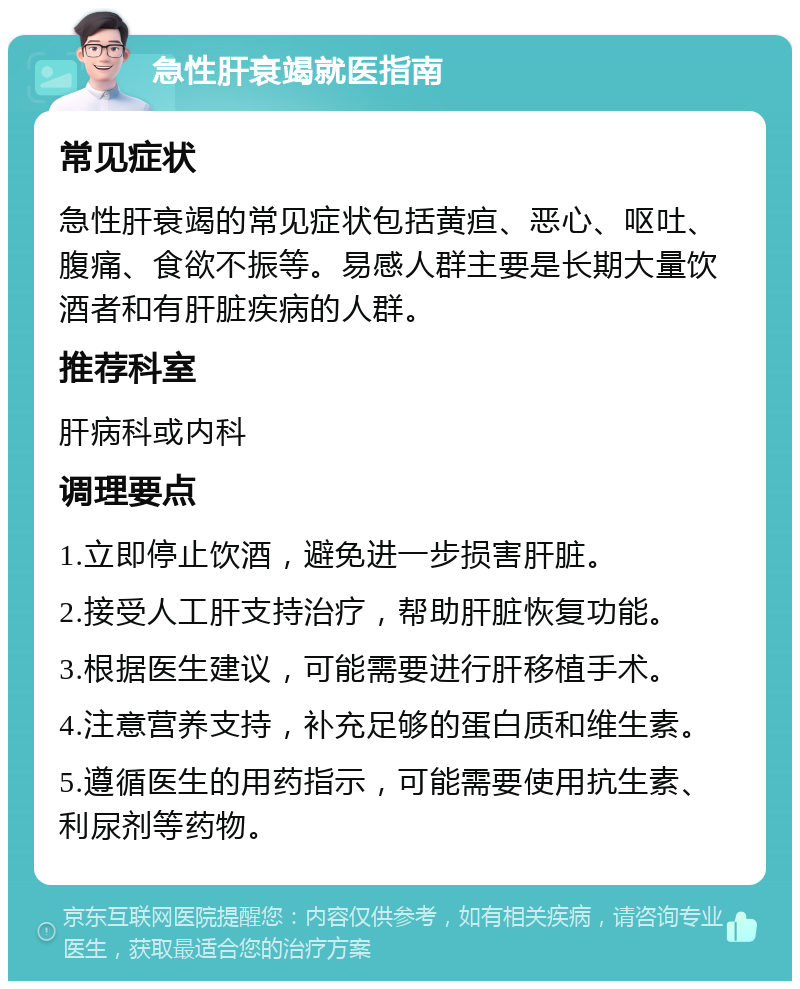 急性肝衰竭就医指南 常见症状 急性肝衰竭的常见症状包括黄疸、恶心、呕吐、腹痛、食欲不振等。易感人群主要是长期大量饮酒者和有肝脏疾病的人群。 推荐科室 肝病科或内科 调理要点 1.立即停止饮酒，避免进一步损害肝脏。 2.接受人工肝支持治疗，帮助肝脏恢复功能。 3.根据医生建议，可能需要进行肝移植手术。 4.注意营养支持，补充足够的蛋白质和维生素。 5.遵循医生的用药指示，可能需要使用抗生素、利尿剂等药物。