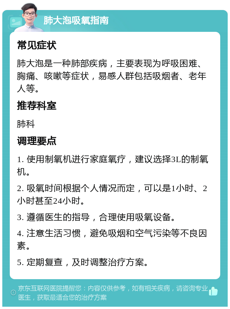 肺大泡吸氧指南 常见症状 肺大泡是一种肺部疾病，主要表现为呼吸困难、胸痛、咳嗽等症状，易感人群包括吸烟者、老年人等。 推荐科室 肺科 调理要点 1. 使用制氧机进行家庭氧疗，建议选择3L的制氧机。 2. 吸氧时间根据个人情况而定，可以是1小时、2小时甚至24小时。 3. 遵循医生的指导，合理使用吸氧设备。 4. 注意生活习惯，避免吸烟和空气污染等不良因素。 5. 定期复查，及时调整治疗方案。