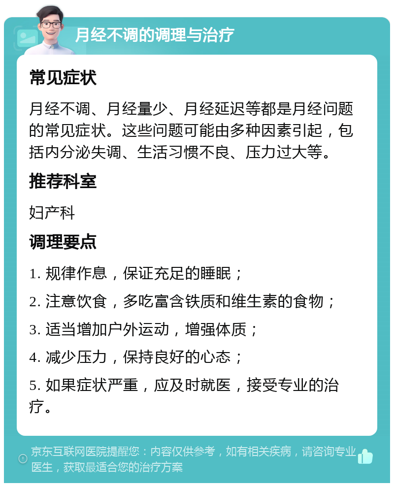 月经不调的调理与治疗 常见症状 月经不调、月经量少、月经延迟等都是月经问题的常见症状。这些问题可能由多种因素引起，包括内分泌失调、生活习惯不良、压力过大等。 推荐科室 妇产科 调理要点 1. 规律作息，保证充足的睡眠； 2. 注意饮食，多吃富含铁质和维生素的食物； 3. 适当增加户外运动，增强体质； 4. 减少压力，保持良好的心态； 5. 如果症状严重，应及时就医，接受专业的治疗。