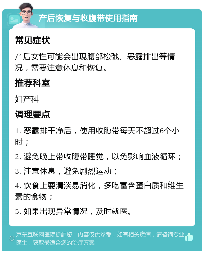 产后恢复与收腹带使用指南 常见症状 产后女性可能会出现腹部松弛、恶露排出等情况，需要注意休息和恢复。 推荐科室 妇产科 调理要点 1. 恶露排干净后，使用收腹带每天不超过6个小时； 2. 避免晚上带收腹带睡觉，以免影响血液循环； 3. 注意休息，避免剧烈运动； 4. 饮食上要清淡易消化，多吃富含蛋白质和维生素的食物； 5. 如果出现异常情况，及时就医。