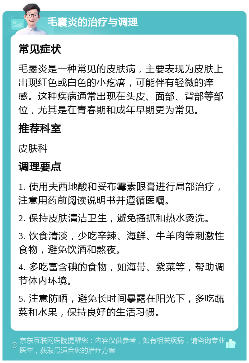 毛囊炎的治疗与调理 常见症状 毛囊炎是一种常见的皮肤病，主要表现为皮肤上出现红色或白色的小疙瘩，可能伴有轻微的痒感。这种疾病通常出现在头皮、面部、背部等部位，尤其是在青春期和成年早期更为常见。 推荐科室 皮肤科 调理要点 1. 使用夫西地酸和妥布霉素眼膏进行局部治疗，注意用药前阅读说明书并遵循医嘱。 2. 保持皮肤清洁卫生，避免搔抓和热水烫洗。 3. 饮食清淡，少吃辛辣、海鲜、牛羊肉等刺激性食物，避免饮酒和熬夜。 4. 多吃富含碘的食物，如海带、紫菜等，帮助调节体内环境。 5. 注意防晒，避免长时间暴露在阳光下，多吃蔬菜和水果，保持良好的生活习惯。