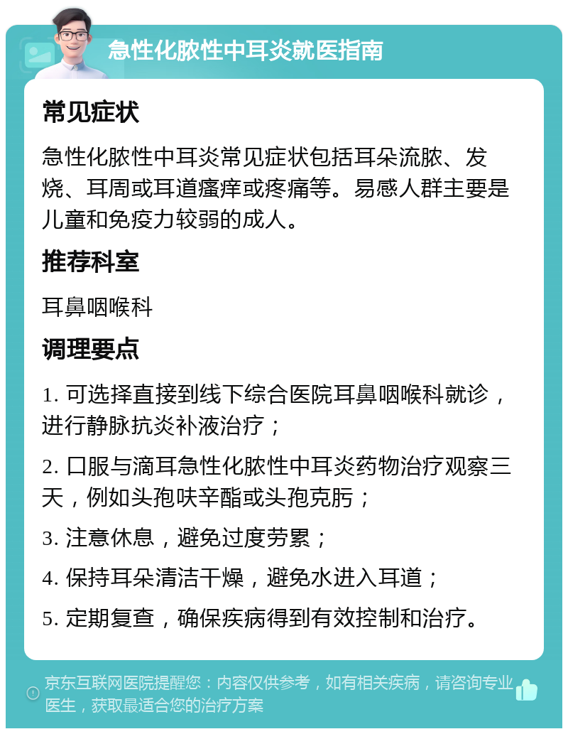 急性化脓性中耳炎就医指南 常见症状 急性化脓性中耳炎常见症状包括耳朵流脓、发烧、耳周或耳道瘙痒或疼痛等。易感人群主要是儿童和免疫力较弱的成人。 推荐科室 耳鼻咽喉科 调理要点 1. 可选择直接到线下综合医院耳鼻咽喉科就诊，进行静脉抗炎补液治疗； 2. 口服与滴耳急性化脓性中耳炎药物治疗观察三天，例如头孢呋辛酯或头孢克肟； 3. 注意休息，避免过度劳累； 4. 保持耳朵清洁干燥，避免水进入耳道； 5. 定期复查，确保疾病得到有效控制和治疗。