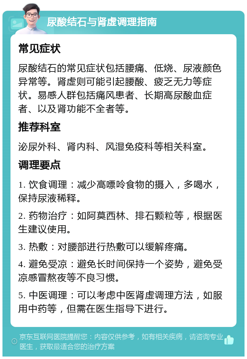 尿酸结石与肾虚调理指南 常见症状 尿酸结石的常见症状包括腰痛、低烧、尿液颜色异常等。肾虚则可能引起腰酸、疲乏无力等症状。易感人群包括痛风患者、长期高尿酸血症者、以及肾功能不全者等。 推荐科室 泌尿外科、肾内科、风湿免疫科等相关科室。 调理要点 1. 饮食调理：减少高嘌呤食物的摄入，多喝水，保持尿液稀释。 2. 药物治疗：如阿莫西林、排石颗粒等，根据医生建议使用。 3. 热敷：对腰部进行热敷可以缓解疼痛。 4. 避免受凉：避免长时间保持一个姿势，避免受凉感冒熬夜等不良习惯。 5. 中医调理：可以考虑中医肾虚调理方法，如服用中药等，但需在医生指导下进行。