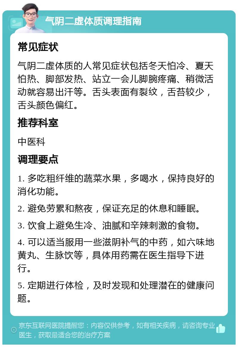 气阴二虚体质调理指南 常见症状 气阴二虚体质的人常见症状包括冬天怕冷、夏天怕热、脚部发热、站立一会儿脚腕疼痛、稍微活动就容易出汗等。舌头表面有裂纹，舌苔较少，舌头颜色偏红。 推荐科室 中医科 调理要点 1. 多吃粗纤维的蔬菜水果，多喝水，保持良好的消化功能。 2. 避免劳累和熬夜，保证充足的休息和睡眠。 3. 饮食上避免生冷、油腻和辛辣刺激的食物。 4. 可以适当服用一些滋阴补气的中药，如六味地黄丸、生脉饮等，具体用药需在医生指导下进行。 5. 定期进行体检，及时发现和处理潜在的健康问题。