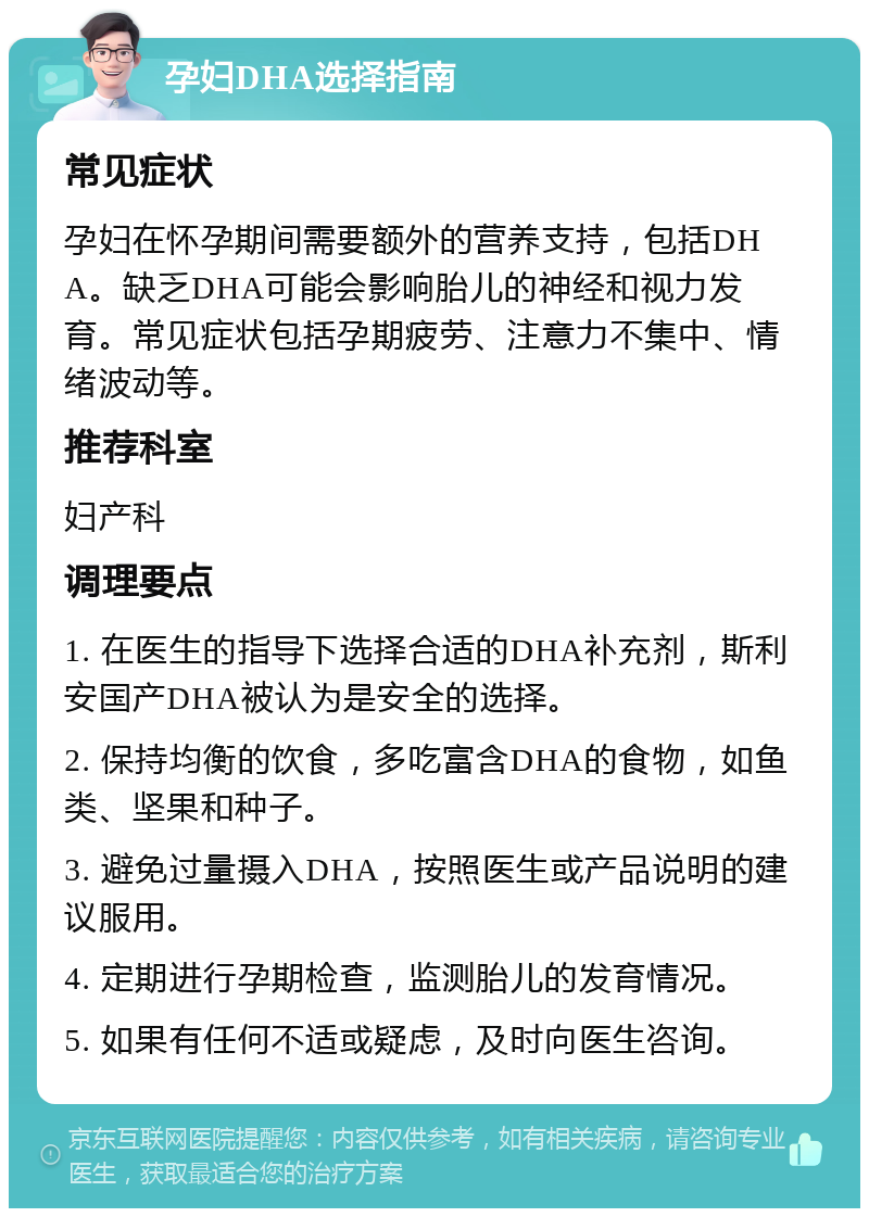 孕妇DHA选择指南 常见症状 孕妇在怀孕期间需要额外的营养支持，包括DHA。缺乏DHA可能会影响胎儿的神经和视力发育。常见症状包括孕期疲劳、注意力不集中、情绪波动等。 推荐科室 妇产科 调理要点 1. 在医生的指导下选择合适的DHA补充剂，斯利安国产DHA被认为是安全的选择。 2. 保持均衡的饮食，多吃富含DHA的食物，如鱼类、坚果和种子。 3. 避免过量摄入DHA，按照医生或产品说明的建议服用。 4. 定期进行孕期检查，监测胎儿的发育情况。 5. 如果有任何不适或疑虑，及时向医生咨询。