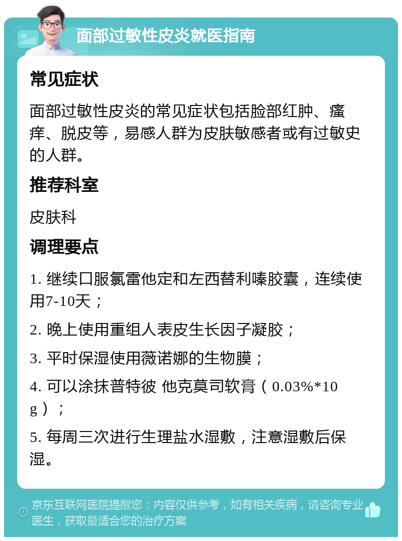 面部过敏性皮炎就医指南 常见症状 面部过敏性皮炎的常见症状包括脸部红肿、瘙痒、脱皮等，易感人群为皮肤敏感者或有过敏史的人群。 推荐科室 皮肤科 调理要点 1. 继续口服氯雷他定和左西替利嗪胶囊，连续使用7-10天； 2. 晚上使用重组人表皮生长因子凝胶； 3. 平时保湿使用薇诺娜的生物膜； 4. 可以涂抹普特彼 他克莫司软膏（0.03%*10g）； 5. 每周三次进行生理盐水湿敷，注意湿敷后保湿。