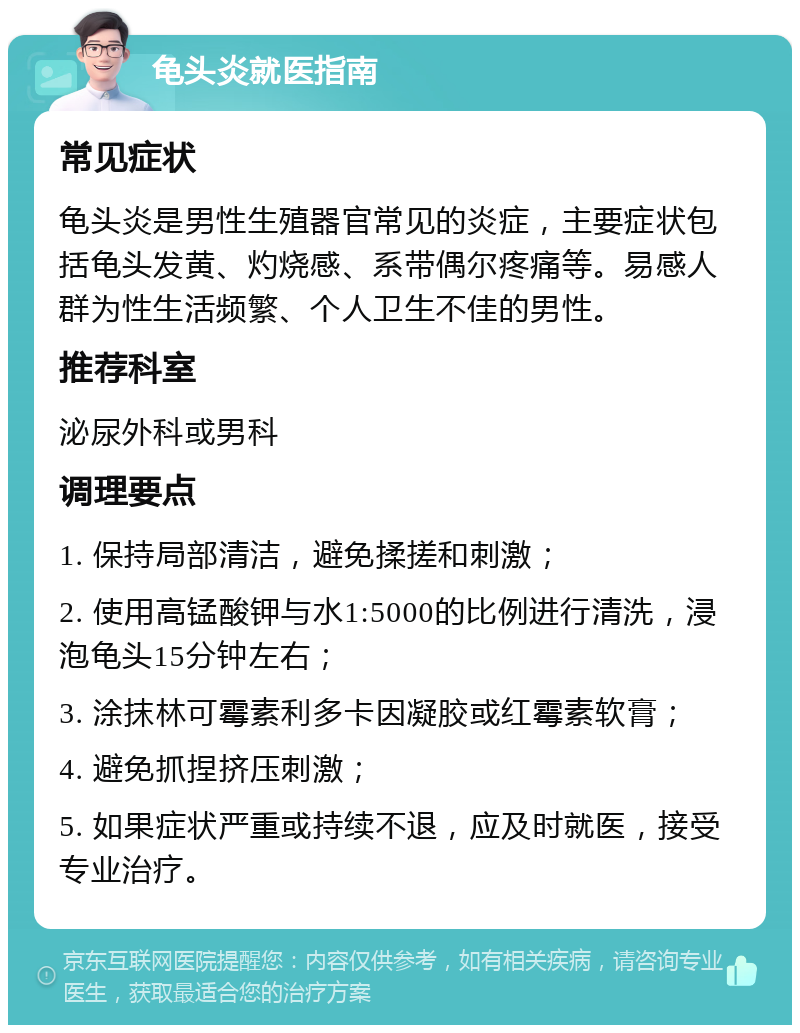 龟头炎就医指南 常见症状 龟头炎是男性生殖器官常见的炎症，主要症状包括龟头发黄、灼烧感、系带偶尔疼痛等。易感人群为性生活频繁、个人卫生不佳的男性。 推荐科室 泌尿外科或男科 调理要点 1. 保持局部清洁，避免揉搓和刺激； 2. 使用高锰酸钾与水1:5000的比例进行清洗，浸泡龟头15分钟左右； 3. 涂抹林可霉素利多卡因凝胶或红霉素软膏； 4. 避免抓捏挤压刺激； 5. 如果症状严重或持续不退，应及时就医，接受专业治疗。