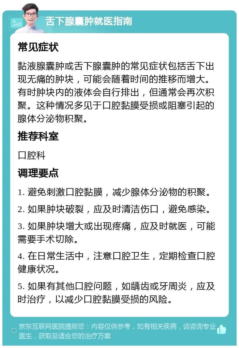 舌下腺囊肿就医指南 常见症状 黏液腺囊肿或舌下腺囊肿的常见症状包括舌下出现无痛的肿块，可能会随着时间的推移而增大。有时肿块内的液体会自行排出，但通常会再次积聚。这种情况多见于口腔黏膜受损或阻塞引起的腺体分泌物积聚。 推荐科室 口腔科 调理要点 1. 避免刺激口腔黏膜，减少腺体分泌物的积聚。 2. 如果肿块破裂，应及时清洁伤口，避免感染。 3. 如果肿块增大或出现疼痛，应及时就医，可能需要手术切除。 4. 在日常生活中，注意口腔卫生，定期检查口腔健康状况。 5. 如果有其他口腔问题，如龋齿或牙周炎，应及时治疗，以减少口腔黏膜受损的风险。