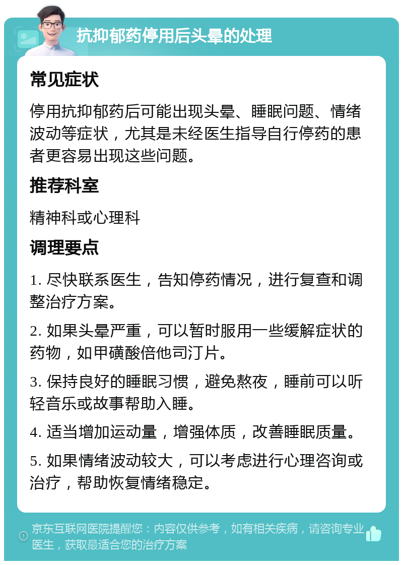 抗抑郁药停用后头晕的处理 常见症状 停用抗抑郁药后可能出现头晕、睡眠问题、情绪波动等症状，尤其是未经医生指导自行停药的患者更容易出现这些问题。 推荐科室 精神科或心理科 调理要点 1. 尽快联系医生，告知停药情况，进行复查和调整治疗方案。 2. 如果头晕严重，可以暂时服用一些缓解症状的药物，如甲磺酸倍他司汀片。 3. 保持良好的睡眠习惯，避免熬夜，睡前可以听轻音乐或故事帮助入睡。 4. 适当增加运动量，增强体质，改善睡眠质量。 5. 如果情绪波动较大，可以考虑进行心理咨询或治疗，帮助恢复情绪稳定。