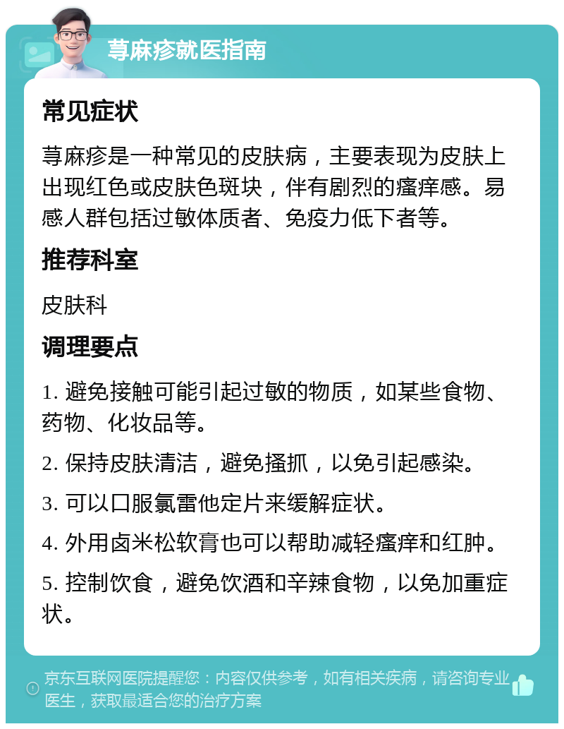 荨麻疹就医指南 常见症状 荨麻疹是一种常见的皮肤病，主要表现为皮肤上出现红色或皮肤色斑块，伴有剧烈的瘙痒感。易感人群包括过敏体质者、免疫力低下者等。 推荐科室 皮肤科 调理要点 1. 避免接触可能引起过敏的物质，如某些食物、药物、化妆品等。 2. 保持皮肤清洁，避免搔抓，以免引起感染。 3. 可以口服氯雷他定片来缓解症状。 4. 外用卤米松软膏也可以帮助减轻瘙痒和红肿。 5. 控制饮食，避免饮酒和辛辣食物，以免加重症状。