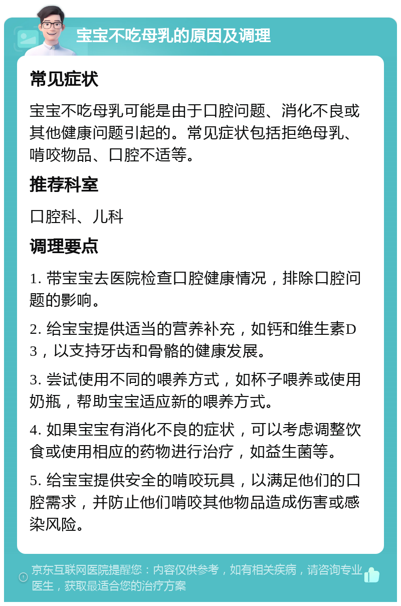 宝宝不吃母乳的原因及调理 常见症状 宝宝不吃母乳可能是由于口腔问题、消化不良或其他健康问题引起的。常见症状包括拒绝母乳、啃咬物品、口腔不适等。 推荐科室 口腔科、儿科 调理要点 1. 带宝宝去医院检查口腔健康情况，排除口腔问题的影响。 2. 给宝宝提供适当的营养补充，如钙和维生素D3，以支持牙齿和骨骼的健康发展。 3. 尝试使用不同的喂养方式，如杯子喂养或使用奶瓶，帮助宝宝适应新的喂养方式。 4. 如果宝宝有消化不良的症状，可以考虑调整饮食或使用相应的药物进行治疗，如益生菌等。 5. 给宝宝提供安全的啃咬玩具，以满足他们的口腔需求，并防止他们啃咬其他物品造成伤害或感染风险。