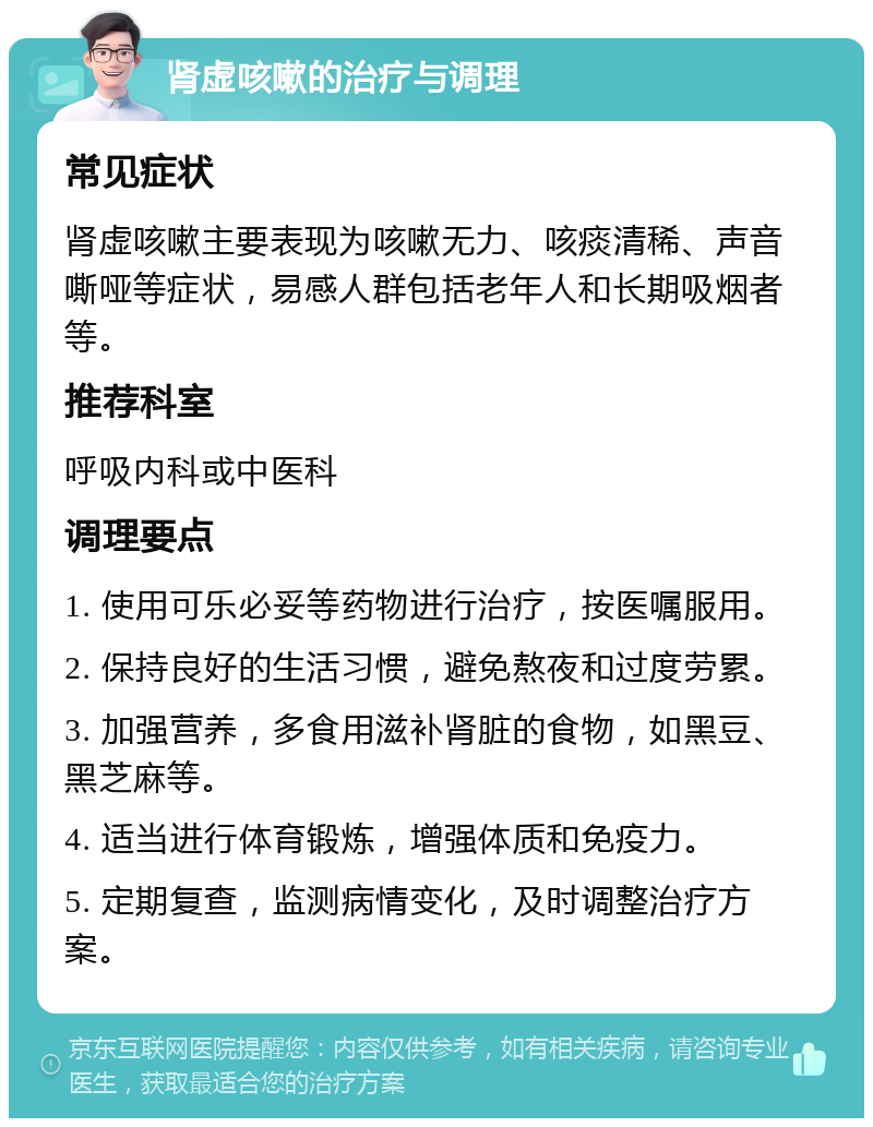 肾虚咳嗽的治疗与调理 常见症状 肾虚咳嗽主要表现为咳嗽无力、咳痰清稀、声音嘶哑等症状，易感人群包括老年人和长期吸烟者等。 推荐科室 呼吸内科或中医科 调理要点 1. 使用可乐必妥等药物进行治疗，按医嘱服用。 2. 保持良好的生活习惯，避免熬夜和过度劳累。 3. 加强营养，多食用滋补肾脏的食物，如黑豆、黑芝麻等。 4. 适当进行体育锻炼，增强体质和免疫力。 5. 定期复查，监测病情变化，及时调整治疗方案。