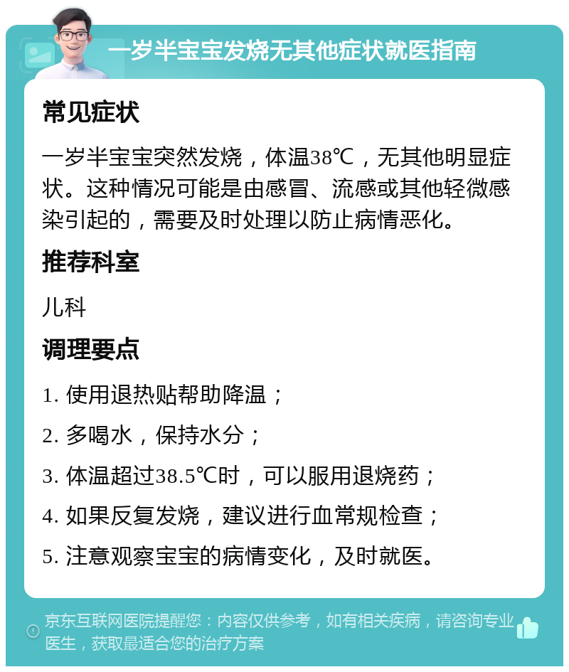 一岁半宝宝发烧无其他症状就医指南 常见症状 一岁半宝宝突然发烧，体温38℃，无其他明显症状。这种情况可能是由感冒、流感或其他轻微感染引起的，需要及时处理以防止病情恶化。 推荐科室 儿科 调理要点 1. 使用退热贴帮助降温； 2. 多喝水，保持水分； 3. 体温超过38.5℃时，可以服用退烧药； 4. 如果反复发烧，建议进行血常规检查； 5. 注意观察宝宝的病情变化，及时就医。