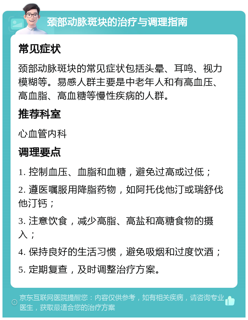 颈部动脉斑块的治疗与调理指南 常见症状 颈部动脉斑块的常见症状包括头晕、耳鸣、视力模糊等。易感人群主要是中老年人和有高血压、高血脂、高血糖等慢性疾病的人群。 推荐科室 心血管内科 调理要点 1. 控制血压、血脂和血糖，避免过高或过低； 2. 遵医嘱服用降脂药物，如阿托伐他汀或瑞舒伐他汀钙； 3. 注意饮食，减少高脂、高盐和高糖食物的摄入； 4. 保持良好的生活习惯，避免吸烟和过度饮酒； 5. 定期复查，及时调整治疗方案。