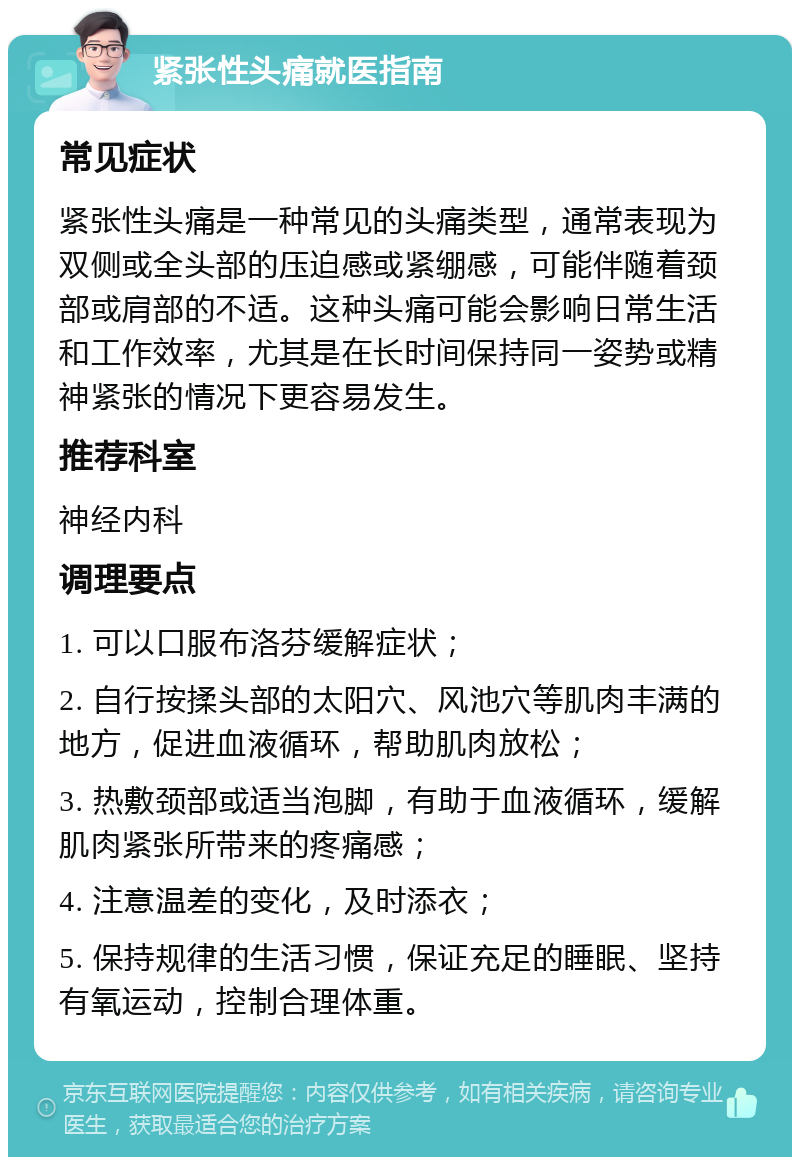 紧张性头痛就医指南 常见症状 紧张性头痛是一种常见的头痛类型，通常表现为双侧或全头部的压迫感或紧绷感，可能伴随着颈部或肩部的不适。这种头痛可能会影响日常生活和工作效率，尤其是在长时间保持同一姿势或精神紧张的情况下更容易发生。 推荐科室 神经内科 调理要点 1. 可以口服布洛芬缓解症状； 2. 自行按揉头部的太阳穴、风池穴等肌肉丰满的地方，促进血液循环，帮助肌肉放松； 3. 热敷颈部或适当泡脚，有助于血液循环，缓解肌肉紧张所带来的疼痛感； 4. 注意温差的变化，及时添衣； 5. 保持规律的生活习惯，保证充足的睡眠、坚持有氧运动，控制合理体重。