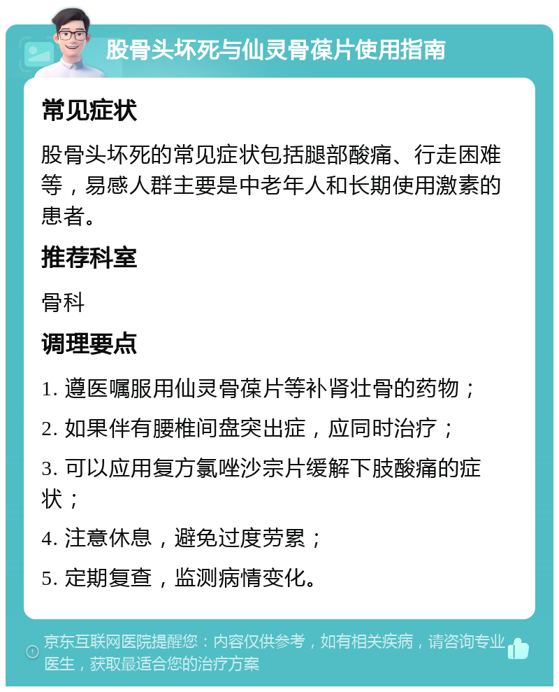 股骨头坏死与仙灵骨葆片使用指南 常见症状 股骨头坏死的常见症状包括腿部酸痛、行走困难等，易感人群主要是中老年人和长期使用激素的患者。 推荐科室 骨科 调理要点 1. 遵医嘱服用仙灵骨葆片等补肾壮骨的药物； 2. 如果伴有腰椎间盘突出症，应同时治疗； 3. 可以应用复方氯唑沙宗片缓解下肢酸痛的症状； 4. 注意休息，避免过度劳累； 5. 定期复查，监测病情变化。