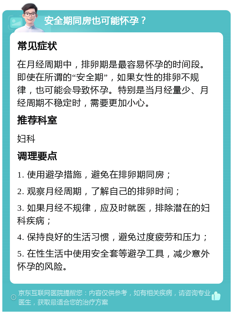 安全期同房也可能怀孕？ 常见症状 在月经周期中，排卵期是最容易怀孕的时间段。即使在所谓的“安全期”，如果女性的排卵不规律，也可能会导致怀孕。特别是当月经量少、月经周期不稳定时，需要更加小心。 推荐科室 妇科 调理要点 1. 使用避孕措施，避免在排卵期同房； 2. 观察月经周期，了解自己的排卵时间； 3. 如果月经不规律，应及时就医，排除潜在的妇科疾病； 4. 保持良好的生活习惯，避免过度疲劳和压力； 5. 在性生活中使用安全套等避孕工具，减少意外怀孕的风险。