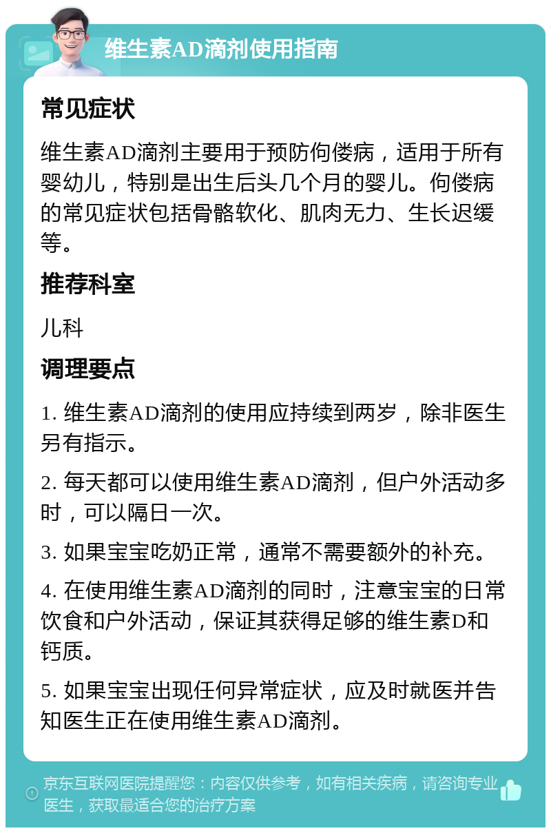 维生素AD滴剂使用指南 常见症状 维生素AD滴剂主要用于预防佝偻病，适用于所有婴幼儿，特别是出生后头几个月的婴儿。佝偻病的常见症状包括骨骼软化、肌肉无力、生长迟缓等。 推荐科室 儿科 调理要点 1. 维生素AD滴剂的使用应持续到两岁，除非医生另有指示。 2. 每天都可以使用维生素AD滴剂，但户外活动多时，可以隔日一次。 3. 如果宝宝吃奶正常，通常不需要额外的补充。 4. 在使用维生素AD滴剂的同时，注意宝宝的日常饮食和户外活动，保证其获得足够的维生素D和钙质。 5. 如果宝宝出现任何异常症状，应及时就医并告知医生正在使用维生素AD滴剂。