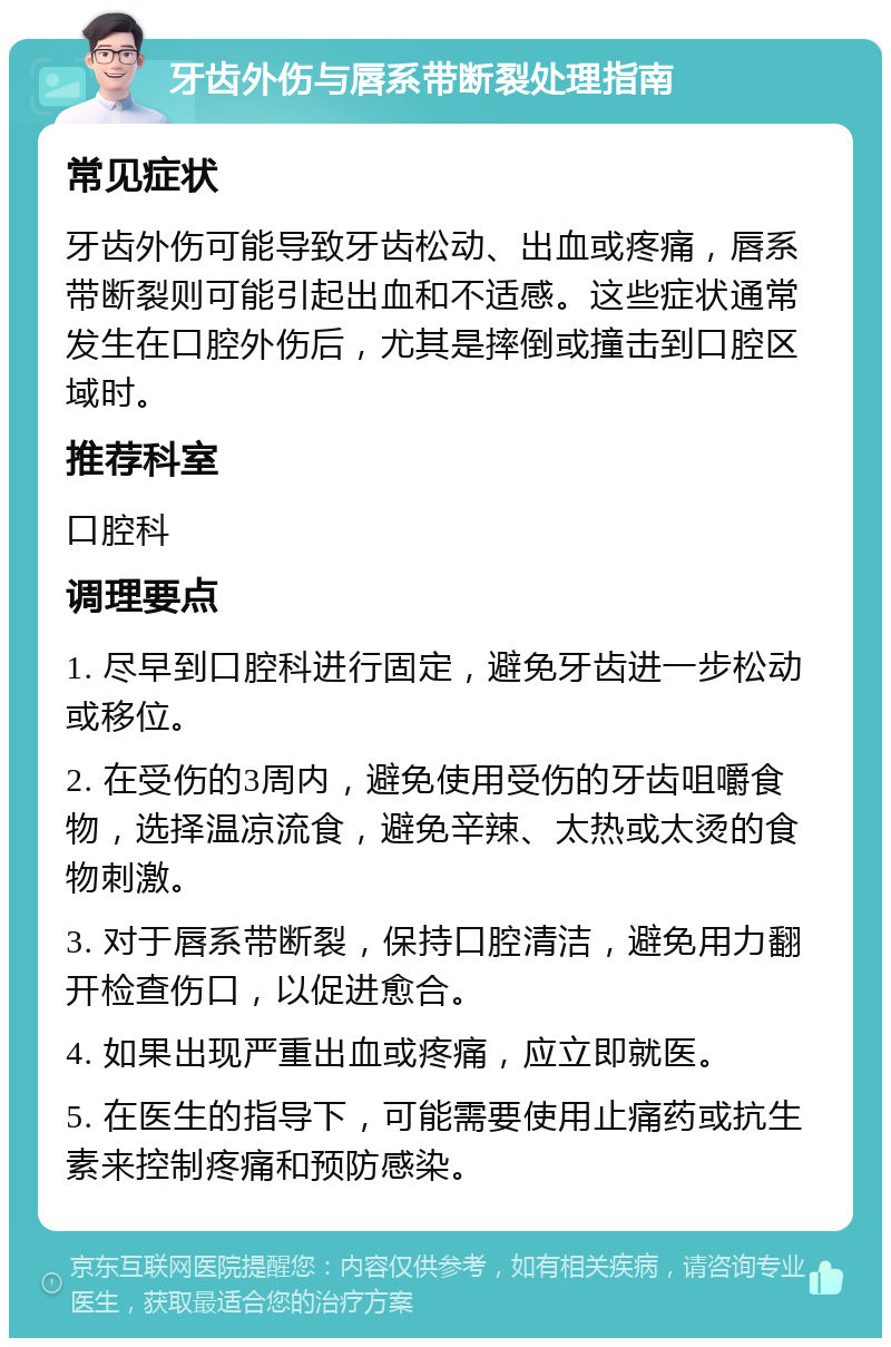 牙齿外伤与唇系带断裂处理指南 常见症状 牙齿外伤可能导致牙齿松动、出血或疼痛，唇系带断裂则可能引起出血和不适感。这些症状通常发生在口腔外伤后，尤其是摔倒或撞击到口腔区域时。 推荐科室 口腔科 调理要点 1. 尽早到口腔科进行固定，避免牙齿进一步松动或移位。 2. 在受伤的3周内，避免使用受伤的牙齿咀嚼食物，选择温凉流食，避免辛辣、太热或太烫的食物刺激。 3. 对于唇系带断裂，保持口腔清洁，避免用力翻开检查伤口，以促进愈合。 4. 如果出现严重出血或疼痛，应立即就医。 5. 在医生的指导下，可能需要使用止痛药或抗生素来控制疼痛和预防感染。