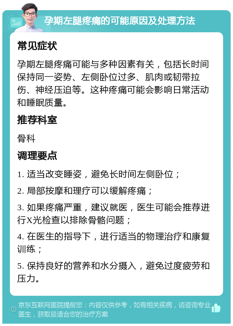 孕期左腿疼痛的可能原因及处理方法 常见症状 孕期左腿疼痛可能与多种因素有关，包括长时间保持同一姿势、左侧卧位过多、肌肉或韧带拉伤、神经压迫等。这种疼痛可能会影响日常活动和睡眠质量。 推荐科室 骨科 调理要点 1. 适当改变睡姿，避免长时间左侧卧位； 2. 局部按摩和理疗可以缓解疼痛； 3. 如果疼痛严重，建议就医，医生可能会推荐进行X光检查以排除骨骼问题； 4. 在医生的指导下，进行适当的物理治疗和康复训练； 5. 保持良好的营养和水分摄入，避免过度疲劳和压力。