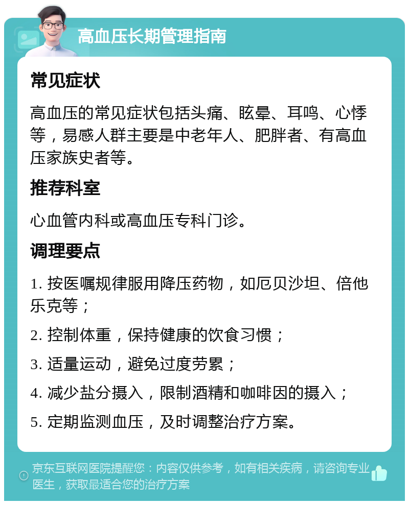 高血压长期管理指南 常见症状 高血压的常见症状包括头痛、眩晕、耳鸣、心悸等，易感人群主要是中老年人、肥胖者、有高血压家族史者等。 推荐科室 心血管内科或高血压专科门诊。 调理要点 1. 按医嘱规律服用降压药物，如厄贝沙坦、倍他乐克等； 2. 控制体重，保持健康的饮食习惯； 3. 适量运动，避免过度劳累； 4. 减少盐分摄入，限制酒精和咖啡因的摄入； 5. 定期监测血压，及时调整治疗方案。