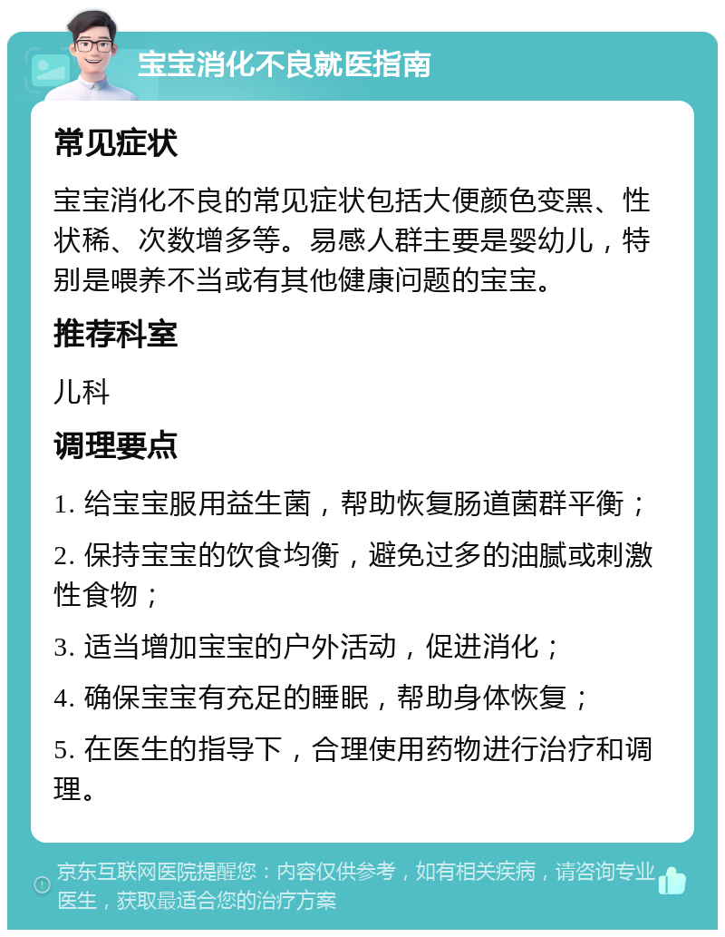 宝宝消化不良就医指南 常见症状 宝宝消化不良的常见症状包括大便颜色变黑、性状稀、次数增多等。易感人群主要是婴幼儿，特别是喂养不当或有其他健康问题的宝宝。 推荐科室 儿科 调理要点 1. 给宝宝服用益生菌，帮助恢复肠道菌群平衡； 2. 保持宝宝的饮食均衡，避免过多的油腻或刺激性食物； 3. 适当增加宝宝的户外活动，促进消化； 4. 确保宝宝有充足的睡眠，帮助身体恢复； 5. 在医生的指导下，合理使用药物进行治疗和调理。