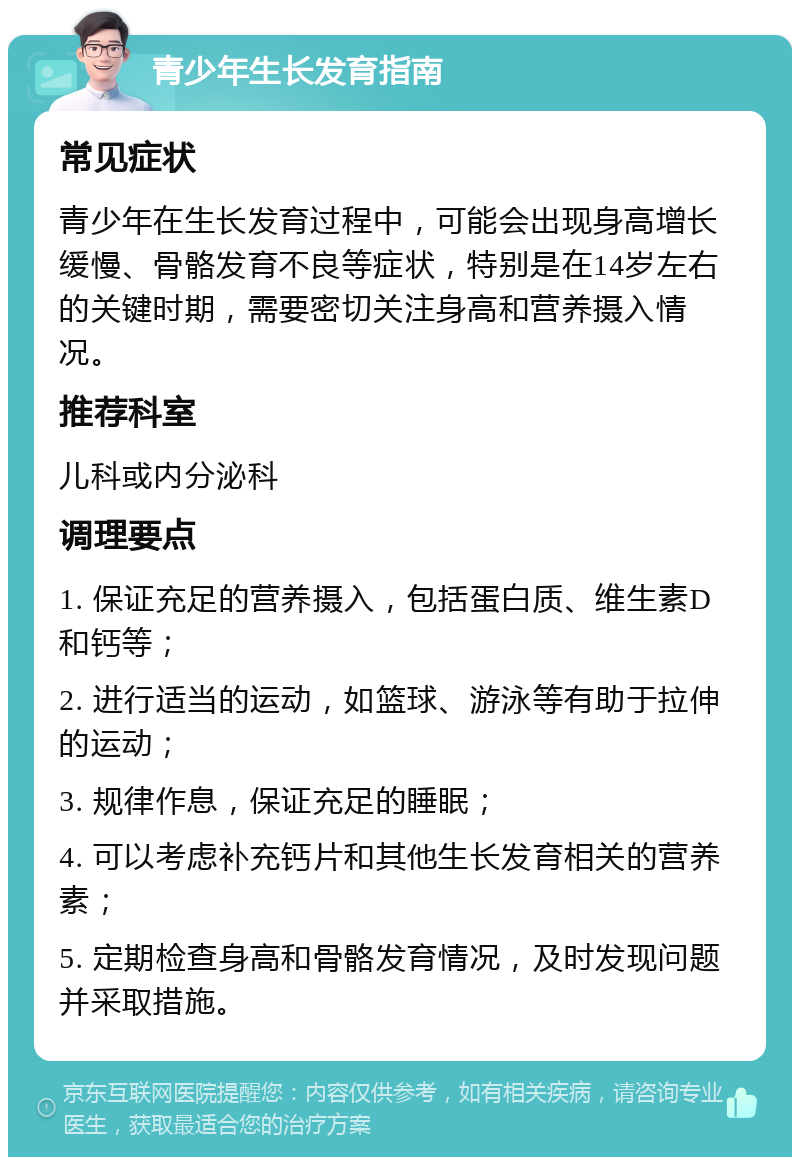 青少年生长发育指南 常见症状 青少年在生长发育过程中，可能会出现身高增长缓慢、骨骼发育不良等症状，特别是在14岁左右的关键时期，需要密切关注身高和营养摄入情况。 推荐科室 儿科或内分泌科 调理要点 1. 保证充足的营养摄入，包括蛋白质、维生素D和钙等； 2. 进行适当的运动，如篮球、游泳等有助于拉伸的运动； 3. 规律作息，保证充足的睡眠； 4. 可以考虑补充钙片和其他生长发育相关的营养素； 5. 定期检查身高和骨骼发育情况，及时发现问题并采取措施。