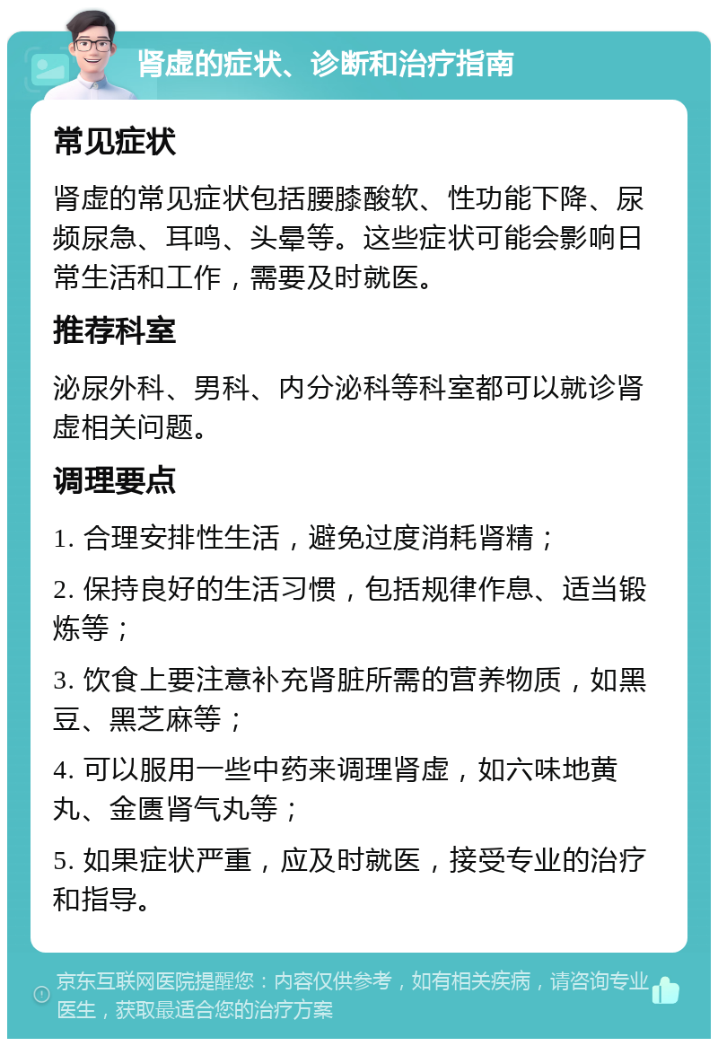 肾虚的症状、诊断和治疗指南 常见症状 肾虚的常见症状包括腰膝酸软、性功能下降、尿频尿急、耳鸣、头晕等。这些症状可能会影响日常生活和工作，需要及时就医。 推荐科室 泌尿外科、男科、内分泌科等科室都可以就诊肾虚相关问题。 调理要点 1. 合理安排性生活，避免过度消耗肾精； 2. 保持良好的生活习惯，包括规律作息、适当锻炼等； 3. 饮食上要注意补充肾脏所需的营养物质，如黑豆、黑芝麻等； 4. 可以服用一些中药来调理肾虚，如六味地黄丸、金匮肾气丸等； 5. 如果症状严重，应及时就医，接受专业的治疗和指导。