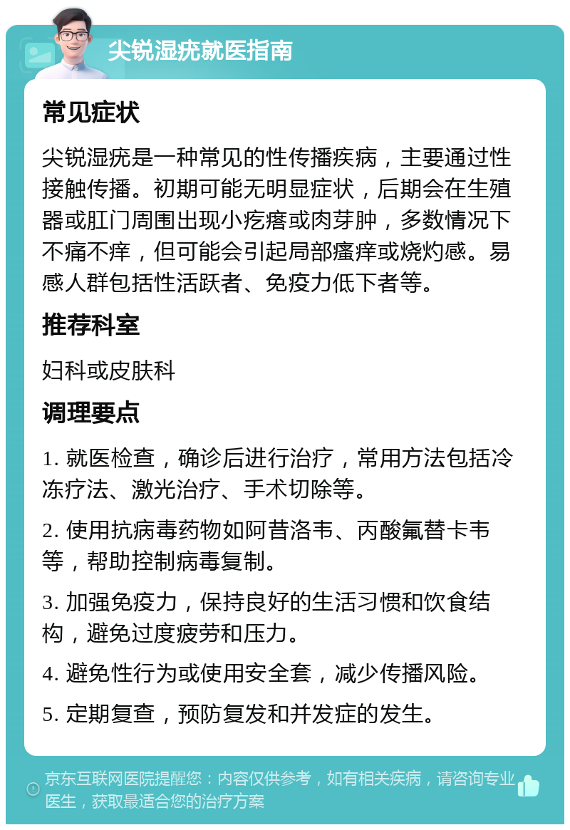 尖锐湿疣就医指南 常见症状 尖锐湿疣是一种常见的性传播疾病，主要通过性接触传播。初期可能无明显症状，后期会在生殖器或肛门周围出现小疙瘩或肉芽肿，多数情况下不痛不痒，但可能会引起局部瘙痒或烧灼感。易感人群包括性活跃者、免疫力低下者等。 推荐科室 妇科或皮肤科 调理要点 1. 就医检查，确诊后进行治疗，常用方法包括冷冻疗法、激光治疗、手术切除等。 2. 使用抗病毒药物如阿昔洛韦、丙酸氟替卡韦等，帮助控制病毒复制。 3. 加强免疫力，保持良好的生活习惯和饮食结构，避免过度疲劳和压力。 4. 避免性行为或使用安全套，减少传播风险。 5. 定期复查，预防复发和并发症的发生。