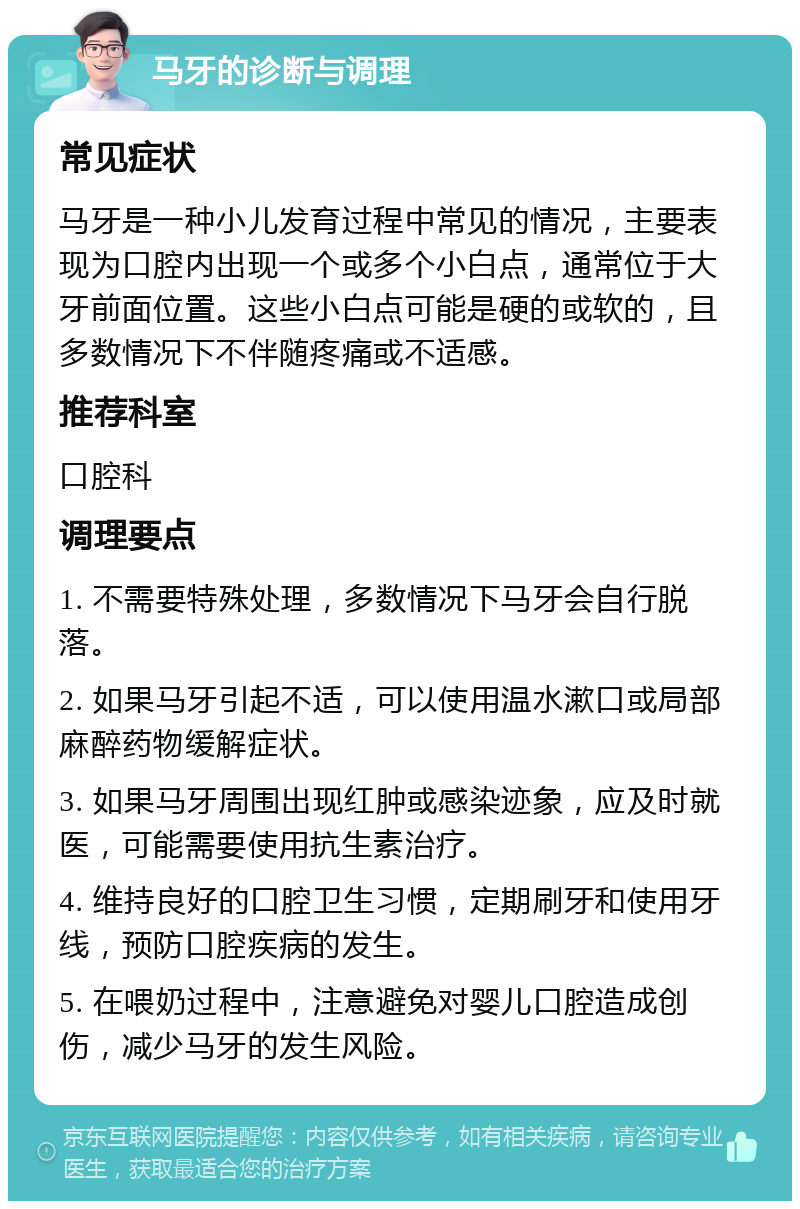 马牙的诊断与调理 常见症状 马牙是一种小儿发育过程中常见的情况，主要表现为口腔内出现一个或多个小白点，通常位于大牙前面位置。这些小白点可能是硬的或软的，且多数情况下不伴随疼痛或不适感。 推荐科室 口腔科 调理要点 1. 不需要特殊处理，多数情况下马牙会自行脱落。 2. 如果马牙引起不适，可以使用温水漱口或局部麻醉药物缓解症状。 3. 如果马牙周围出现红肿或感染迹象，应及时就医，可能需要使用抗生素治疗。 4. 维持良好的口腔卫生习惯，定期刷牙和使用牙线，预防口腔疾病的发生。 5. 在喂奶过程中，注意避免对婴儿口腔造成创伤，减少马牙的发生风险。