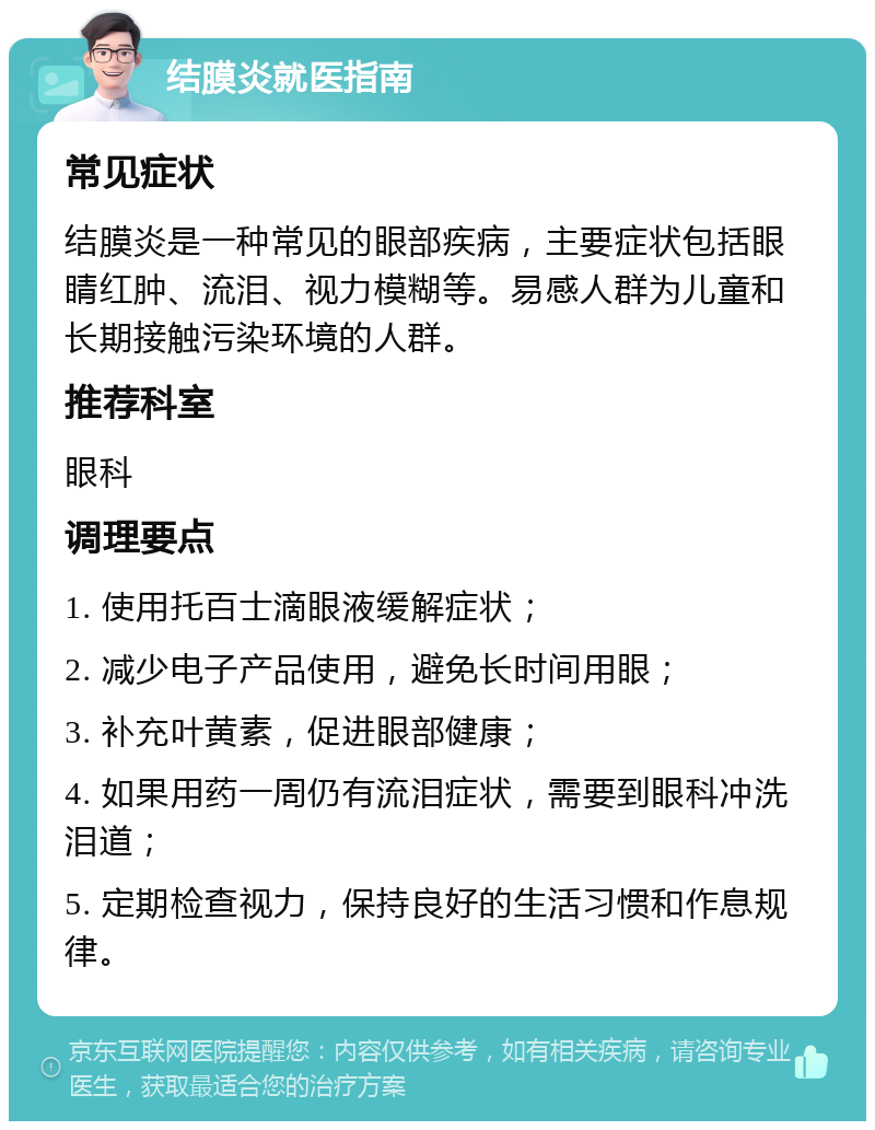 结膜炎就医指南 常见症状 结膜炎是一种常见的眼部疾病，主要症状包括眼睛红肿、流泪、视力模糊等。易感人群为儿童和长期接触污染环境的人群。 推荐科室 眼科 调理要点 1. 使用托百士滴眼液缓解症状； 2. 减少电子产品使用，避免长时间用眼； 3. 补充叶黄素，促进眼部健康； 4. 如果用药一周仍有流泪症状，需要到眼科冲洗泪道； 5. 定期检查视力，保持良好的生活习惯和作息规律。