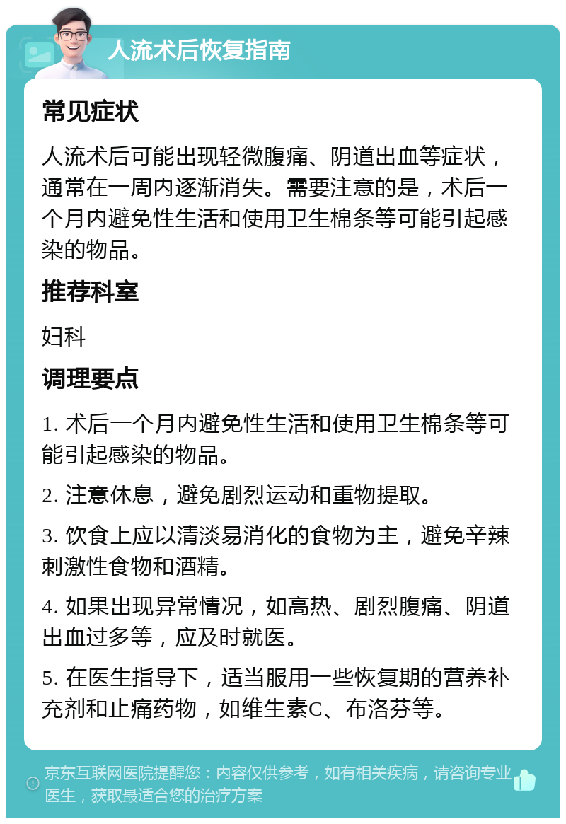 人流术后恢复指南 常见症状 人流术后可能出现轻微腹痛、阴道出血等症状，通常在一周内逐渐消失。需要注意的是，术后一个月内避免性生活和使用卫生棉条等可能引起感染的物品。 推荐科室 妇科 调理要点 1. 术后一个月内避免性生活和使用卫生棉条等可能引起感染的物品。 2. 注意休息，避免剧烈运动和重物提取。 3. 饮食上应以清淡易消化的食物为主，避免辛辣刺激性食物和酒精。 4. 如果出现异常情况，如高热、剧烈腹痛、阴道出血过多等，应及时就医。 5. 在医生指导下，适当服用一些恢复期的营养补充剂和止痛药物，如维生素C、布洛芬等。