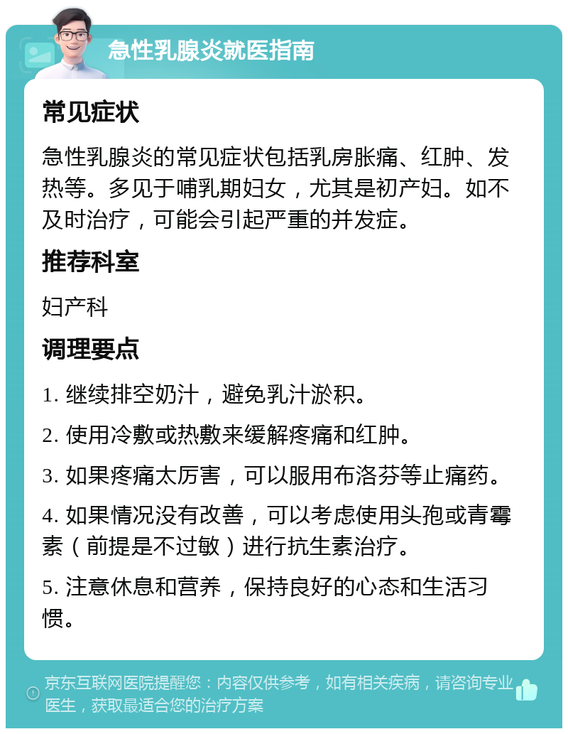 急性乳腺炎就医指南 常见症状 急性乳腺炎的常见症状包括乳房胀痛、红肿、发热等。多见于哺乳期妇女，尤其是初产妇。如不及时治疗，可能会引起严重的并发症。 推荐科室 妇产科 调理要点 1. 继续排空奶汁，避免乳汁淤积。 2. 使用冷敷或热敷来缓解疼痛和红肿。 3. 如果疼痛太厉害，可以服用布洛芬等止痛药。 4. 如果情况没有改善，可以考虑使用头孢或青霉素（前提是不过敏）进行抗生素治疗。 5. 注意休息和营养，保持良好的心态和生活习惯。