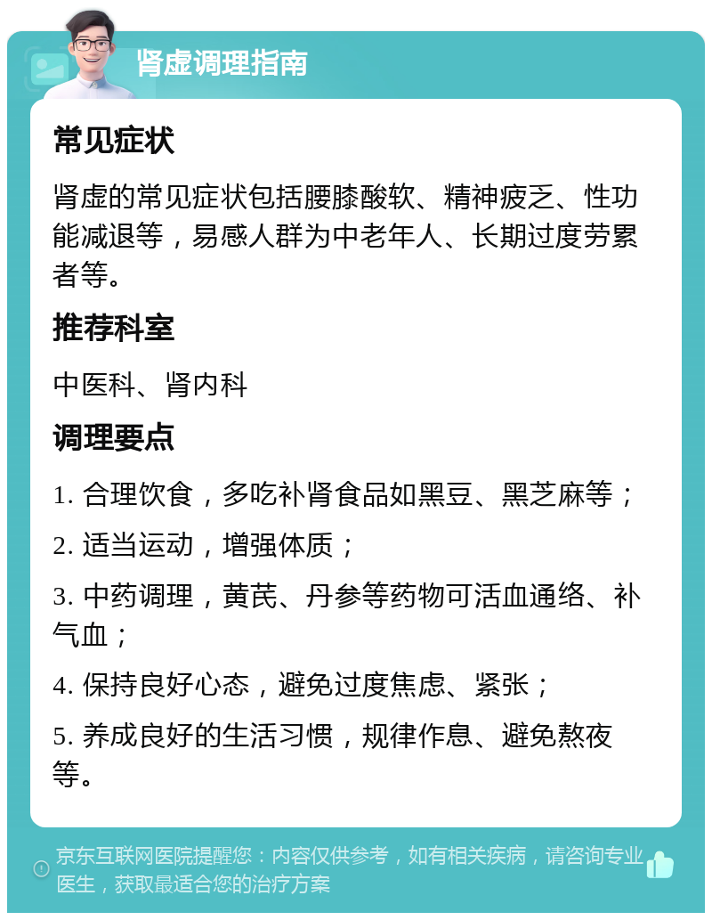 肾虚调理指南 常见症状 肾虚的常见症状包括腰膝酸软、精神疲乏、性功能减退等，易感人群为中老年人、长期过度劳累者等。 推荐科室 中医科、肾内科 调理要点 1. 合理饮食，多吃补肾食品如黑豆、黑芝麻等； 2. 适当运动，增强体质； 3. 中药调理，黄芪、丹参等药物可活血通络、补气血； 4. 保持良好心态，避免过度焦虑、紧张； 5. 养成良好的生活习惯，规律作息、避免熬夜等。