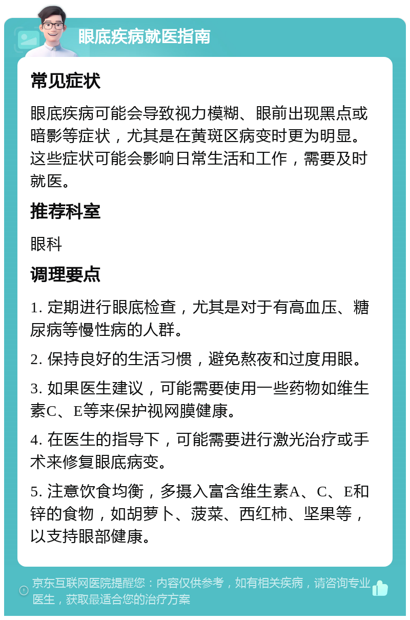 眼底疾病就医指南 常见症状 眼底疾病可能会导致视力模糊、眼前出现黑点或暗影等症状，尤其是在黄斑区病变时更为明显。这些症状可能会影响日常生活和工作，需要及时就医。 推荐科室 眼科 调理要点 1. 定期进行眼底检查，尤其是对于有高血压、糖尿病等慢性病的人群。 2. 保持良好的生活习惯，避免熬夜和过度用眼。 3. 如果医生建议，可能需要使用一些药物如维生素C、E等来保护视网膜健康。 4. 在医生的指导下，可能需要进行激光治疗或手术来修复眼底病变。 5. 注意饮食均衡，多摄入富含维生素A、C、E和锌的食物，如胡萝卜、菠菜、西红柿、坚果等，以支持眼部健康。