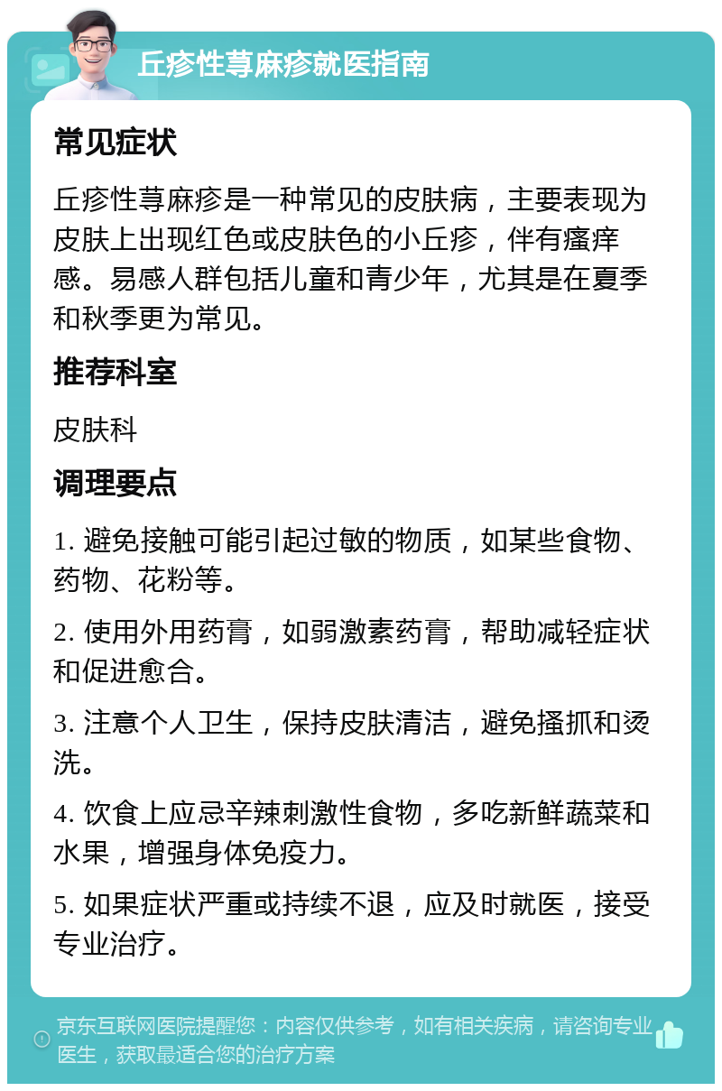 丘疹性荨麻疹就医指南 常见症状 丘疹性荨麻疹是一种常见的皮肤病，主要表现为皮肤上出现红色或皮肤色的小丘疹，伴有瘙痒感。易感人群包括儿童和青少年，尤其是在夏季和秋季更为常见。 推荐科室 皮肤科 调理要点 1. 避免接触可能引起过敏的物质，如某些食物、药物、花粉等。 2. 使用外用药膏，如弱激素药膏，帮助减轻症状和促进愈合。 3. 注意个人卫生，保持皮肤清洁，避免搔抓和烫洗。 4. 饮食上应忌辛辣刺激性食物，多吃新鲜蔬菜和水果，增强身体免疫力。 5. 如果症状严重或持续不退，应及时就医，接受专业治疗。