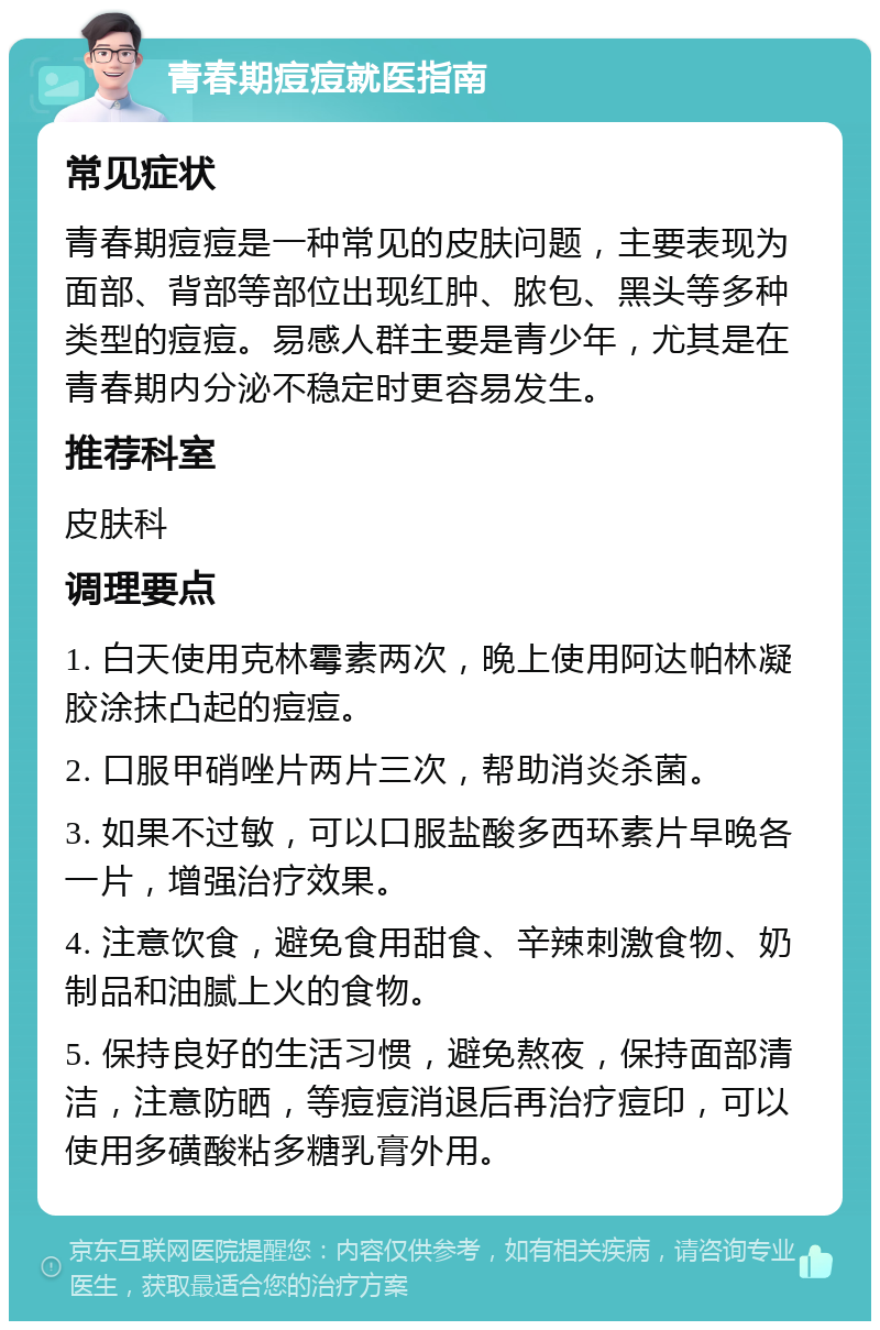 青春期痘痘就医指南 常见症状 青春期痘痘是一种常见的皮肤问题，主要表现为面部、背部等部位出现红肿、脓包、黑头等多种类型的痘痘。易感人群主要是青少年，尤其是在青春期内分泌不稳定时更容易发生。 推荐科室 皮肤科 调理要点 1. 白天使用克林霉素两次，晚上使用阿达帕林凝胶涂抹凸起的痘痘。 2. 口服甲硝唑片两片三次，帮助消炎杀菌。 3. 如果不过敏，可以口服盐酸多西环素片早晚各一片，增强治疗效果。 4. 注意饮食，避免食用甜食、辛辣刺激食物、奶制品和油腻上火的食物。 5. 保持良好的生活习惯，避免熬夜，保持面部清洁，注意防晒，等痘痘消退后再治疗痘印，可以使用多磺酸粘多糖乳膏外用。