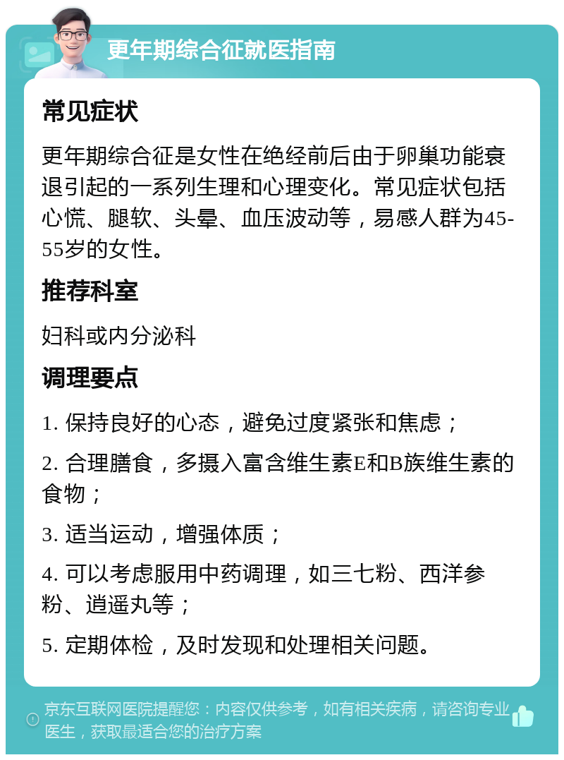 更年期综合征就医指南 常见症状 更年期综合征是女性在绝经前后由于卵巢功能衰退引起的一系列生理和心理变化。常见症状包括心慌、腿软、头晕、血压波动等，易感人群为45-55岁的女性。 推荐科室 妇科或内分泌科 调理要点 1. 保持良好的心态，避免过度紧张和焦虑； 2. 合理膳食，多摄入富含维生素E和B族维生素的食物； 3. 适当运动，增强体质； 4. 可以考虑服用中药调理，如三七粉、西洋参粉、逍遥丸等； 5. 定期体检，及时发现和处理相关问题。