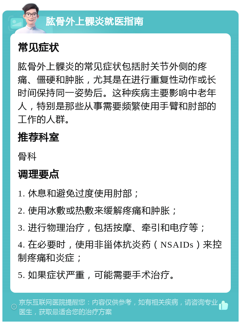 肱骨外上髁炎就医指南 常见症状 肱骨外上髁炎的常见症状包括肘关节外侧的疼痛、僵硬和肿胀，尤其是在进行重复性动作或长时间保持同一姿势后。这种疾病主要影响中老年人，特别是那些从事需要频繁使用手臂和肘部的工作的人群。 推荐科室 骨科 调理要点 1. 休息和避免过度使用肘部； 2. 使用冰敷或热敷来缓解疼痛和肿胀； 3. 进行物理治疗，包括按摩、牵引和电疗等； 4. 在必要时，使用非甾体抗炎药（NSAIDs）来控制疼痛和炎症； 5. 如果症状严重，可能需要手术治疗。