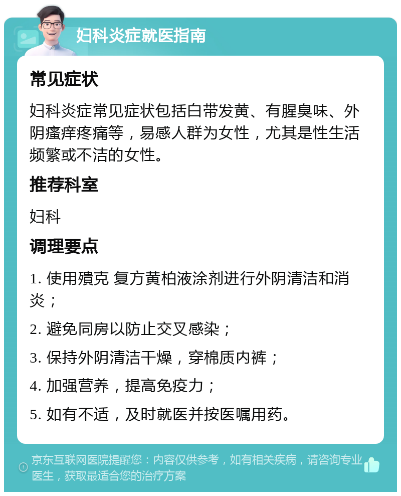 妇科炎症就医指南 常见症状 妇科炎症常见症状包括白带发黄、有腥臭味、外阴瘙痒疼痛等，易感人群为女性，尤其是性生活频繁或不洁的女性。 推荐科室 妇科 调理要点 1. 使用殨克 复方黄柏液涂剂进行外阴清洁和消炎； 2. 避免同房以防止交叉感染； 3. 保持外阴清洁干燥，穿棉质内裤； 4. 加强营养，提高免疫力； 5. 如有不适，及时就医并按医嘱用药。