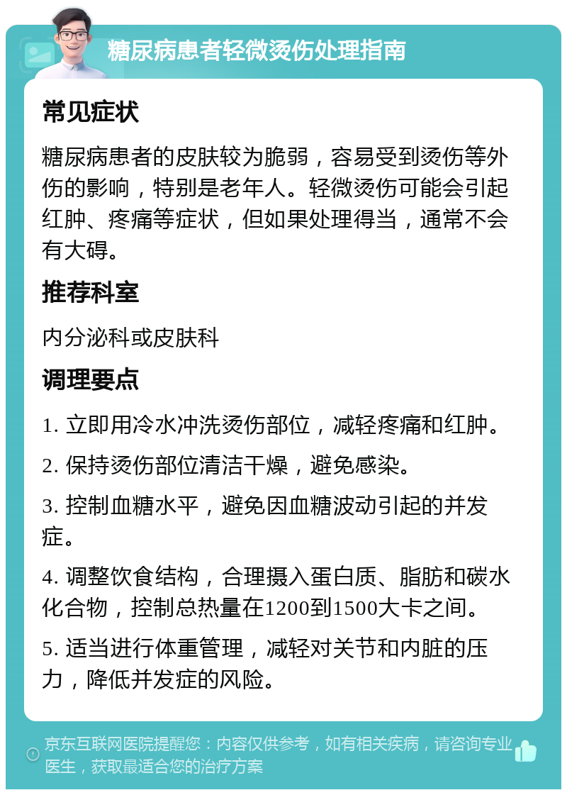 糖尿病患者轻微烫伤处理指南 常见症状 糖尿病患者的皮肤较为脆弱，容易受到烫伤等外伤的影响，特别是老年人。轻微烫伤可能会引起红肿、疼痛等症状，但如果处理得当，通常不会有大碍。 推荐科室 内分泌科或皮肤科 调理要点 1. 立即用冷水冲洗烫伤部位，减轻疼痛和红肿。 2. 保持烫伤部位清洁干燥，避免感染。 3. 控制血糖水平，避免因血糖波动引起的并发症。 4. 调整饮食结构，合理摄入蛋白质、脂肪和碳水化合物，控制总热量在1200到1500大卡之间。 5. 适当进行体重管理，减轻对关节和内脏的压力，降低并发症的风险。