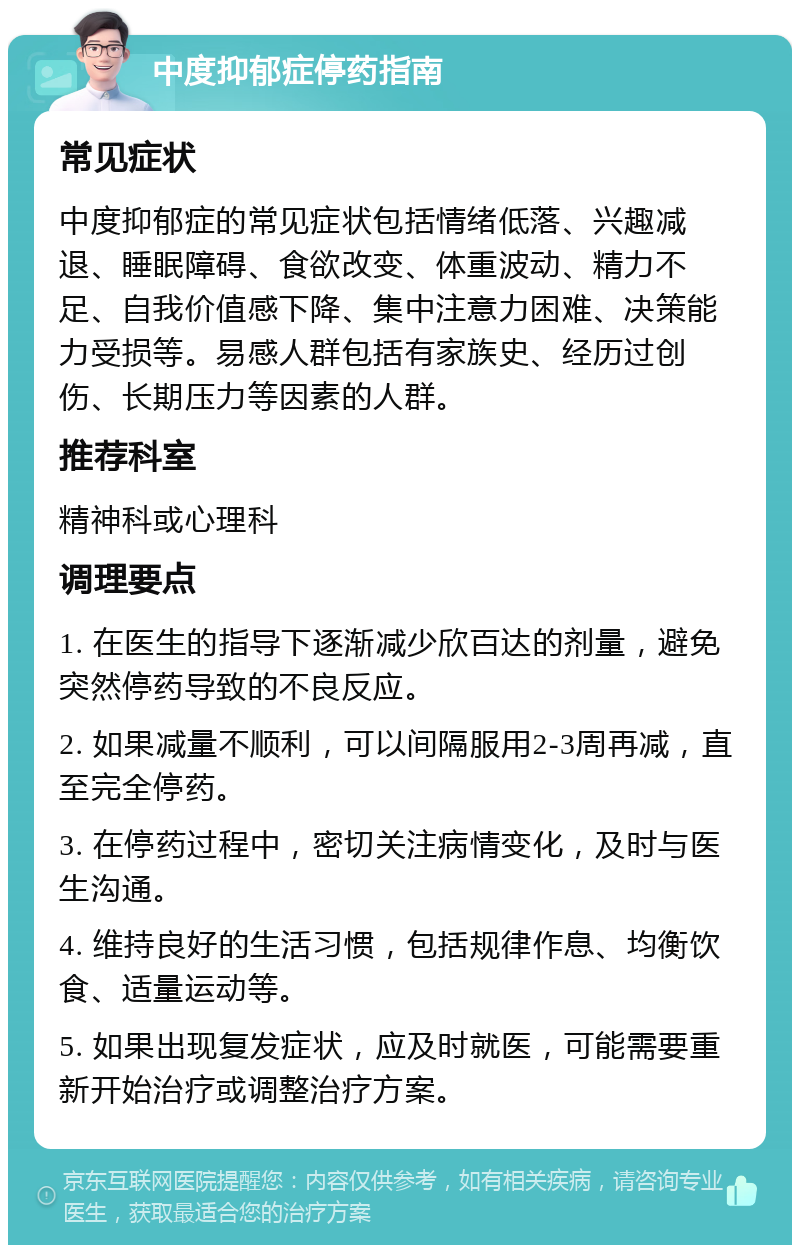 中度抑郁症停药指南 常见症状 中度抑郁症的常见症状包括情绪低落、兴趣减退、睡眠障碍、食欲改变、体重波动、精力不足、自我价值感下降、集中注意力困难、决策能力受损等。易感人群包括有家族史、经历过创伤、长期压力等因素的人群。 推荐科室 精神科或心理科 调理要点 1. 在医生的指导下逐渐减少欣百达的剂量，避免突然停药导致的不良反应。 2. 如果减量不顺利，可以间隔服用2-3周再减，直至完全停药。 3. 在停药过程中，密切关注病情变化，及时与医生沟通。 4. 维持良好的生活习惯，包括规律作息、均衡饮食、适量运动等。 5. 如果出现复发症状，应及时就医，可能需要重新开始治疗或调整治疗方案。